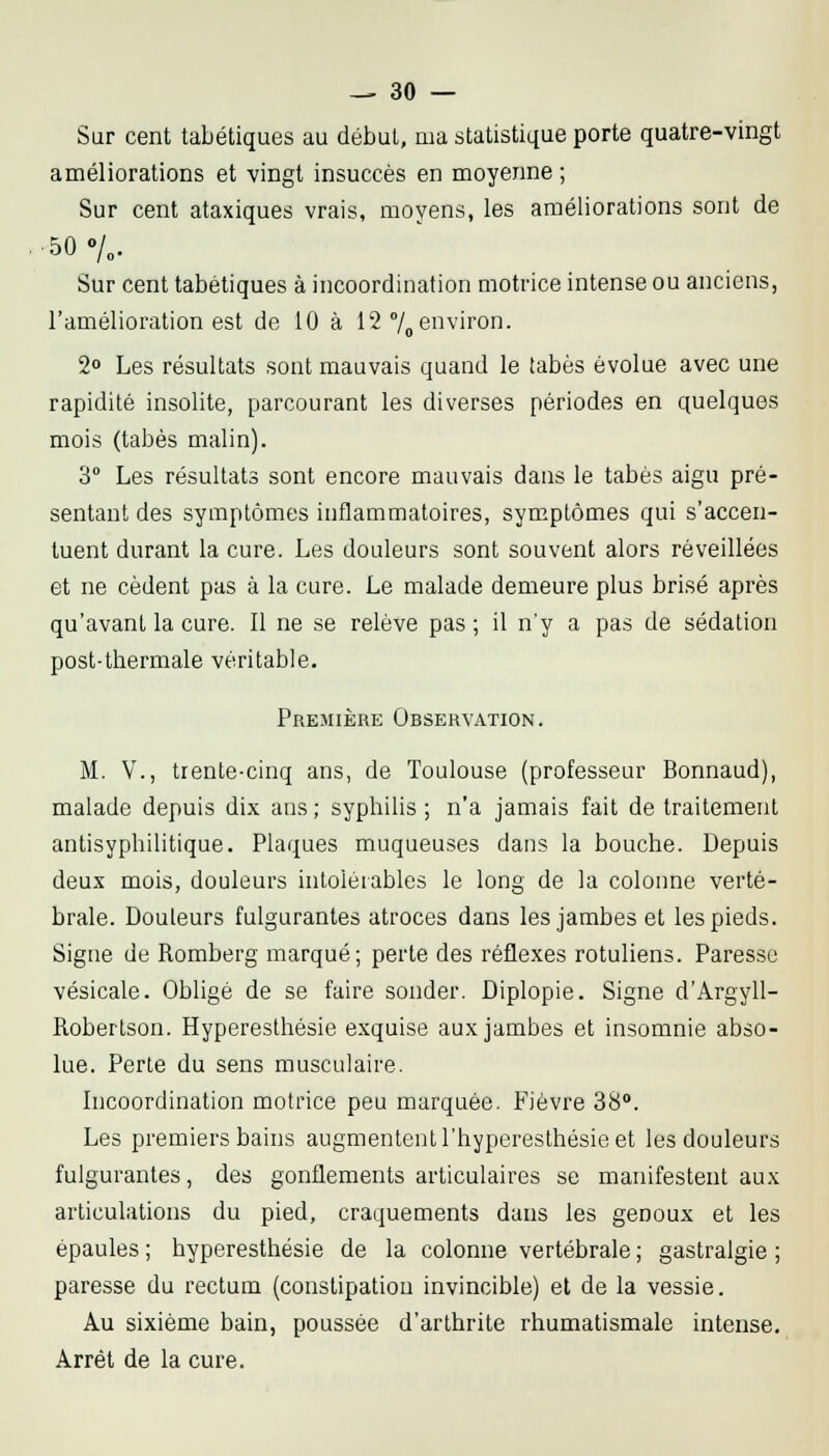 Sur cent tabétiques au débuL, ma statistique porte quatre-vingt améliorations et vingt insuccès en moyenne ; Sur cent ataxiques vrais, moyens, les améliorations sont de SC/o. Sur cent tabétiques à incoordination motrice intense ou anciens, l'amélioration est de 10 à 12 7o environ. 2» Les résultats sont mauvais quand le tabès évolue avec une rapidité insolite, parcourant les diverses périodes en quelques mois (tabès malin). 3° Les résultats sont encore mauvais dans le tabès aigu pré- sentant des symptômes inflammatoires, sym.ptômes qui s'accen- tuent durant la cure. Les douleurs sont souvent alors réveillées et ne cèdent pas à la cure. Le malade demeure plus brisé après qu'avant la cure. Il ne se relève pas ; il n'y a pas de sédation post-thermale véritable. Premièrk Observation. M. V., trente-cinq ans, de Toulouse (professeur Bonnaud), malade depuis dix ans ; syphilis ; n'a jamais fait de traitement antisyphilitique. Plaques muqueuses dans la bouche. Depuis deux mois, douleurs intolérables le long de la colonne verté- brale. Douleurs fulgurantes atroces dans les jambes et les pieds. Signe de Romberg marqué; perte des réflexes rotuliens. Paresse vésicale. ObUgé de se faire sonder. Diplopie. Signe d'Argyll- Robertson. Hyperesthésie exquise aux jambes et insomnie abso- lue. Perle du sens musculaire. Incoordination motrice peu marquée. Fièvre 38. Les premiers bains augmentenll'hypereslhésieet les douleurs fulgurantes, des gonflements articulaires se manifestent aux articulations du pied, craquements dans les genoux et les épaules ; hyperesthésie de la colonne vertébrale ; gastralgie ; paresse du rectum (constipation invincible) et de la vessie. Au sixième bain, poussée d'arthrite rhumatismale intense. Arrêt de la cure.