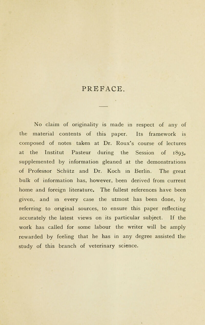 PREFACE. No claim of originality is made in respect of any of the material contents of this paper. Its framework is composed of notes taken at Dr. Roux's course of lectures at the Institut Pasteur during the Session of 1893, supplemented by information gleaned at the demonstrations of Professor Schiitz and Dr. Koch in Berlin. The great bulk of information has, however, been derived from current home and foreign literature. The fullest references have been given, and in every case the utmost has been done, by referring to original sources, to ensure this paper reflecting accurately the latest views on its particular subject. If the work has called for some labour the writer will be amply rewarded by feeling that he has in any degree assisted the study of this branch of veterinary science.