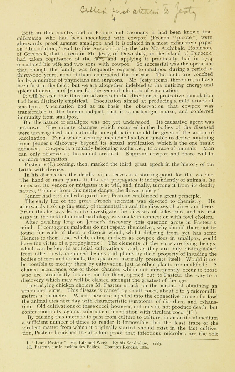 C^UuL j-iit^cUaU^ to Ia Both in this country and in France and Germany it had been known that milkmaids who had been inoculated with cowpox (French picote) were afterwards proof against smallpox, and it is related in a most exhaustive paper on  Inoculation, read to this Association by the late Mr. Archibald Robinson, of Greenock, that a certain Mr. Jesty, of Downshay, in the Island of Purbeck, had taken cognisance of the tact, and. applying it practically, had in 1774 inoculated his wife and two sons with cowpox. So successful was the operation that, though the family was frequently exposed to smallpox during a period of thirty-one years, none of them contracted the disease. The facts are vouched for by a number of physicians and surgeons. Mr. Jesty seems, therefore, to have been first in the field; but we are altogether indebted to the untiring energy and splendid devotion of Jenner for the general adoption of vaccination. It will be seen that thus far advances in the direction of protective inoculation had been distinctly empirical. Inoculation aimed at producing a mild attack of smallpox. Vaccination had as its basis the observation that cowpox was transferable to the human subject, that it ran a benign course, and conferred immunity from smallpox. But the nature of smallpox was not yet understood. Its causative agent was unknown. The minute changes which occurred in the bodies of the diseased were unrecognised, and naturally no explanation could be given of the action of vaccination. For a whole century medicine has been unable to derive anything from Jenner's discovery beyond its actual application, which is the one result achieved. Cowpox is a malady belonging exclusively to a race of animals. Man can only observe it; he cannot create it. Suppress cowpox and there will be no more vaccination. Pasteur's (I.) coming, then, marked the third great epoch in the historv of our battle with disease. In his discoveries the deadly virus serves as a starting-point for the vaccine. The hand of man plants it, his art propagates it independently of animals, he increases its venom or mitigates it at will, and, finally, turning it from its deadly nature,  plucks from this nettle danger the flower safety. Jenner had established a great fact, Pasteur established a great principle. The early life of the great French scientist was devoted to chemistry. He afterwards took up the study of fermentation and the diseases of wines and beers. From this he was led on to investigate the diseases of silkworms, and his first essay in the field of animal pathology was made in connection with fowl cholera. After dwelling long on Jenner's discovery, this question arose in Pasteur's mind : If contagious maladies do not repeat themselves, why should there not be found for each of them a disease which, whilst differing from, yet has some likeness to them, and which, acting in them as cowpox does in smallpox, would have the virtue of a prophylactic ? The elements of the virus are living beings, which can be kept in artificial cultivations ; and, as they are only distinguished from other lowly-organised beings and plants by their property of invading the bodies of men and animals, the question naturally presents itself: Would it not be possible to modify them by cultivation, just as other plants are modified ? A chance occurrence, one of those chances which not infrequently occur to those who are steadfastly looking out for them, opened out to Pasteur the way to a discovery which may well be classed amongst the greatest of the age. In studying chicken cholera M. Pasteur struck on the means of obtaining an attenuated virus. This disease is caused by small cocci, about 2 to 3 micromilli- metres in diameter. When these are injected into the connective tissue of a fowl the animal dies next day with characteristic symptoms of diarrhoea and exhaus- tion. Old cultivations of these cocci, however, not only do not produce death, but confer immunity against subsequent inoculation with virulent cocci (II.). By causing this microbe to pass from culture to culture, in an artificial medium a sufficient number of times to render it impossible that the least trace of the virulent matter from which it originally started should exist in the last cultiva- tion, Pasteur furnished the absolute proof that infectious microbes are the sole I.  Louis Pasteur. His Life and Work. By his Son-in-law. 1883. II. Pasteur, sur le cholera des Poules. Comptes Rendus, 1880.