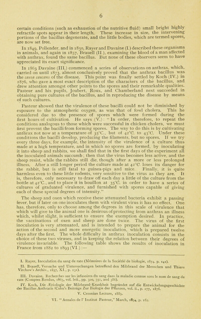 certain conditions (such as exhaustion of the nutritive fluid) small bright highly refractile spots appear in their length. These increase in size, the intervening portions of the bacillus degenerate, and the little bodies, which are termed spores, are now set free. In 1849, Pollender, and in 1850, Rayerand Davaine (I.) described these organisms in animals, and again in 1857, Brauell (II), examining the blood of a man affected with anthrax, found the same bacillus. But none of these observers seem to have appreciated its exact significance. In 1S63 Davaine (III.) commenced a series of observations on anthrax, which, carried on until 1S73, almost conclusively proved that the anthrax bacillus was the causa causans of the disease. This point was finally settled by Koch (IV.) in 1876, who gave a most exact description of the characters of the bacillus, and drew attention amongst other points to the spores and their remarkable qualities. Pasteur and his pupils, Joubert, Roux, and Chamberland next succeeded in obtaining pure cultures of the bacillus, and in reproducing the disease by means of such cultures. Pasteur showed that the virulence of these bacilli could not be diminished by exposure to the atmospheric oxygen, as was that of fowl cholera. This he considered due to the presence of spores which were formed during the first hours of cultivation. He says (V.): In order, therefore, to repeat the conditions analogous to those which were successful in chicken cholera, we must first prevent the bacilli from forming spores. The way to do this is by cultivating anthrax not now at a temperature of 35°C, but of 42°C. to 43°C. Under these conditions the bacilli develop, producing the filaments, but no spores. If we try every three days, for example, the intensity of the virulence of a culture thus made at a high temperature, and in which no spores are formed, by inoculating it into sheep and rabbits, we shall find that in the first days of the experiment all the inoculated animals succumb; then that the virus becomes less active, and the sheep resist, while the rabbits still die, though after a more or less prolonged illness. After a still longer period the culture made at 42°C. loses its danger for the rabbit, but is still fatal to guinea-pigs and mice. Finally, it is quite harmless even to these little rodents, very sensitive to the virus as they are. It is, therefore, only necessary to draw off each day a little of the culture from the bottle at 42°C., and to place it in bouillon at 35°C. in order to have a series of cultures of graduated virulence, and furnished with spores capable of giving each of these special degrees of intensity. The sheep and oxen which receive these attenuated bacteria exhibit a passing fever, but if later on one inoculates them with virulent virus it has no effect. One has, therefore, only to choose among the degrees in this scale of virulence that which will give to the animal one is desirous of protecting from anthrax an illness which, whilst slight, is sufficient to ensure the exemption desired. In practice, the vaccinations of oxen and sheep are done twice. The virus of the first inoculation is very attenuated, and is intended to prepare the animal for the action of the second and more energetic inoculation, which is prepared twelve days after the first. The whole difficulty in anthrax inoculation consists in the choice of these two viruses, and in keeping the relation between their degrees of virulence invariable. The following table shows the results of inoculation in France from 1882 to 1893 (VI.):— I. Rayer, Inoculation du sang de rate (Memoires de la Sociefie de biologie, 1874. p. 141). II. Brauell, Versuche und Untersuchungen betreffend den Milzbrand der Menschen und Thiere Virchow's Archiv., 1S57, XI., p. 131). III. Davaine, Recherches sur les infusoires du sang dans la maladie connue sons le nom de sail de rate (Comptes Rendus, 1865, vol. lvii., pp. 320, 351, and 386). IV. Koch, Die /Etiologie der MUzbrand-Krankheit begrundet auf die Entwickelungsgeschichte der Bacdlus Anthracis (Cohn's Beitruge Zur Biologie der Pflanzen, vol. ii., p. 277, 1876. V. Croonian Lecture, 1889. VI.  Annales de I' Institut Pasteur, March, 1804, p. 162.