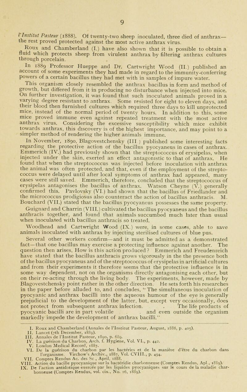 I'Institut Pasteur (1888). Of twenty-two sheep inoculated, three died of anthrax— the rest proved protected against the most active anthrax virus. Roux and Chamberland (I.) have also shown that it is possible to obtain a fluid which protects sheep from virulent anthrax by filtering anthrax cultures through porcelain. In 1S89 Professor Hueppe and Dr. Cartwright Wood (II.) published an account of some experiments they had made in regard to the immunity-conferring powers of a certain bacillus they had met with in samples of impure water. This organism closely resembled the anthrax bacillus in form and method of growth, but differed from it in producing no disturbance when injected into mice. On further investigation, it was found that such inoculated animals proved in a varying degree resistant to anthrax. Some resisted for eight to eleven days, and their blood then furnished cultures which required three days to kill unprotected mice, instead of the normal period of twenty hours. In addition to this, some mice proved immune even against repeated treatment with the most active anthrax virus. Considering the excessive susceptibility which mice exhibit towards anthrax, this discovery is of the highest importance, and may point to a simpler method of rendering the higher animals immune. In November, 1890, Blagovestchensky (III ) published some interesting facts regarding the protective action of the bacillus pyocyaneus in cases of anthrax. Emmerich (IV.) had previously shown that the streptococcus of erysipelas, when injected under the skin, exerted an effect antagonistic to that of anthrax. He found that when the streptococcus was injected before inoculation with anthrax the animal was often protected, and that, even if the employment of the strepto- coccus were delayed until after local symptoms of anthrax had appeared, many cases were still saved. Emmerich, therefore, concluded that the streptococcus of erysipelas antagonises the bacillus of anthrax. Watson Cheyne (V.) generally confirmed this. Pavlovsky (VI.) had shown that the bacillus of Friedleinder and the micrococcus prodigiosus also counteract the action of bacillus anthracis. M. Bouchard (VII.) stated that the bacillus pyocyaneus possesses the same property. Guignard and Charrin (VIII.) cultivated the bacillus pyocyaneus and the bacillus anthracis together, and found that animals succumbed much later than usual when inoculated with bacillus anthracis so treated. Woodhead and Cartwright Wood (IX.) were, in some cases, able to save animals inoculated with anthrax by injecting sterilised cultures of blue pus. Several other workers confirm—and it must be admitted as a demonstrated fact—that one bacillus may exercise a protecting influence against another. The question then arises, How is this action produced ? Emmerich and Freudenreich have stated that the bacillus anthracis grows vigorously in the the presence both of the bacillus pyocyaneus and of the streptococcus of erysipelas in artificial cultures and from their experiments it therefore seems that the protective influence is in some way dependent, not on the organisms directly antagonising each other, but on their re-acting through the living body. The experiments, however, made by Blagovestchensky point rather in the other direction. He sets forth his researches in the paper before alluded to, and concludes, The simultaneous inoculation of pyocyanic and anthrax bacilli into the aqueous humour of the eye is generally prejudicial to the development of the latter, but, except very occasionally, does not protect from subsequent anthrax infection. . The life products of pyocyanic bacilli are in part volatile . . and even outside the organism markedly impede the development of anthrax bacilli. I. Roux and Chamberland (Annates de I'Institut Pasteur, August, 1888, p. 405). II. Lancet (7th December, 1889). III. Annates de I'Institut Pasteur, 1890, p. 639. IV. La guerison du Charbon, Arch. f. Hygiene, Vol. VI., p. 442. V. London Medical Record, 1887. VI. Lie la guerison du charbon par les bacteries et de la maniere d'etre du charbon dans l'organisme. Virchow's Archiv., 1887, Vol. CVIII., p. 494. VII. Comptes Rendus Ac. des Sc , April. 1888. VIII. Action du bacille pyocyanique sur la bacteridie charbnnneuse (Comptes Rendus, Apl., 18S9). IX. De Taction antidotique exercee par les Hquides pyocyaniques sur le cours de la maladie char- bonneuse (Comptes Rendus, vol. cix., No. 26, 1889).