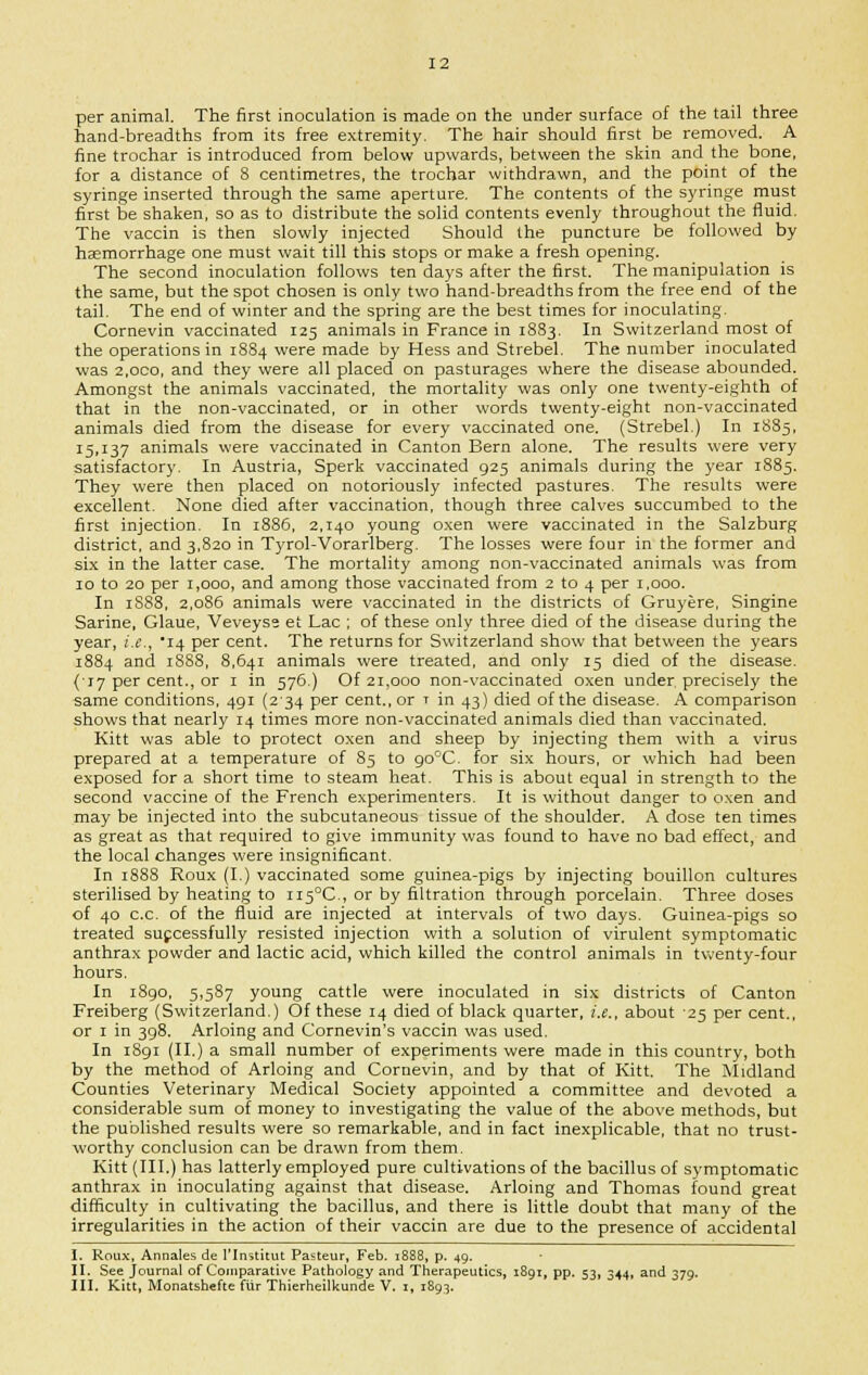 per animal. The first inoculation is made on the under surface of the tail three hand-breadths from its free extremity. The hair should first be removed. A fine trochar is introduced from below upwards, between the skin and the bone, for a distance of 8 centimetres, the trochar withdrawn, and the point of the syringe inserted through the same aperture. The contents of the syringe must first be shaken, so as to distribute the solid contents evenly throughout the fluid. The vaccin is then slowly injected Should the puncture be followed by haemorrhage one must wait till this stops or make a fresh opening. The second inoculation follows ten days after the first. The manipulation is the same, but the spot chosen is only two hand-breadths from the free end of the tail. The end of winter and the spring are the best times for inoculating. Cornevin vaccinated 125 animals in France in 1883. In Switzerland most of the operations in 1884 were made by Hess and Strebel. The number inoculated was 2,oco, and they were all placed on pasturages where the disease abounded. Amongst the animals vaccinated, the mortality was only one twenty-eighth of that in the non-vaccinated, or in other words twenty-eight non-vaccinated animals died from the disease for every vaccinated one. (Strebel.) In 1885, 15,137 animals were vaccinated in Canton Bern alone. The results were very satisfactory. In Austria, Sperk vaccinated 925 animals during the year 1885. They were then placed on notoriously infected pastures. The results were excellent. None died after vaccination, though three calves succumbed to the first injection. In 1886, 2,140 young oxen were vaccinated in the Salzburg district, and 3,820 in Tyrol-Vorarlberg. The losses were four in the former and six in the latter case. The mortality among non-vaccinated animals was from 10 to 20 per 1,000, and among those vaccinated from 2 to 4 per 1,000. In 1S88, 2,086 animals were vaccinated in the districts of Gruyere, Singine Sarine, Glaue, Veveyse et Lac ; of these only three died of the disease during the year, i.e., 14 per cent. The returns for Switzerland show that between the years 1884 and 1888, 8,641 animals were treated, and only 15 died of the disease. {17 per cent., or 1 in 576.) Of 21,000 non-vaccinated oxen under, precisely the same conditions, 491 (234 per cent., or 1 in 43) died of the disease. A comparison shows that nearly 14 times more non-vaccinated animals died than vaccinated. Kitt was able to protect oxen and sheep by injecting them with a virus prepared at a temperature of 85 to go°C. for six hours, or which had been exposed for a short time to steam heat. This is about equal in strength to the second vaccine of the French experimenters. It is without danger to oxen and may be injected into the subcutaneous tissue of the shoulder. A dose ten times as great as that required to give immunity was found to have no bad effect, and the local changes were insignificant. In 1888 Roux (I.) vaccinated some guinea-pigs by injecting bouillon cultures sterilised by heating to H5°C, or by filtration through porcelain. Three doses of 40 c.c. of the fluid are injected at intervals of two days. Guinea-pigs so treated successfully resisted injection with a solution of virulent symptomatic anthrax powder and lactic acid, which killed the control animals in twenty-four hours. In 1890, 5,587 young cattle were inoculated in six districts of Canton Freiberg (Switzerland.) Of these 14 died of black quarter, i.e., about 25 per cent., or 1 in 398. Arloing and Cornevin's vaccin was used. In 1891 (II.) a small number of experiments were made in this country, both by the method of Arloing and Cornevin, and by that of Kitt. The Midland Counties Veterinary Medical Society appointed a committee and devoted a considerable sum of money to investigating the value of the above methods, but the published results were so remarkable, and in fact inexplicable, that no trust- worthy conclusion can be drawn from them. Kitt (III.) has latterly employed pure cultivations of the bacillus of symptomatic anthrax in inoculating against that disease. Arloing and Thomas found great difficulty in cultivating the bacillus, and there is little doubt that many of the irregularities in the action of their vaccin are due to the presence of accidental I. Roux, Annales de 1'Institut Pasteur, Feb. 1888, p. 49. II. See Journal of Comparative Pathology and Therapeutics, 1891, pp. 53, 344, and 379.