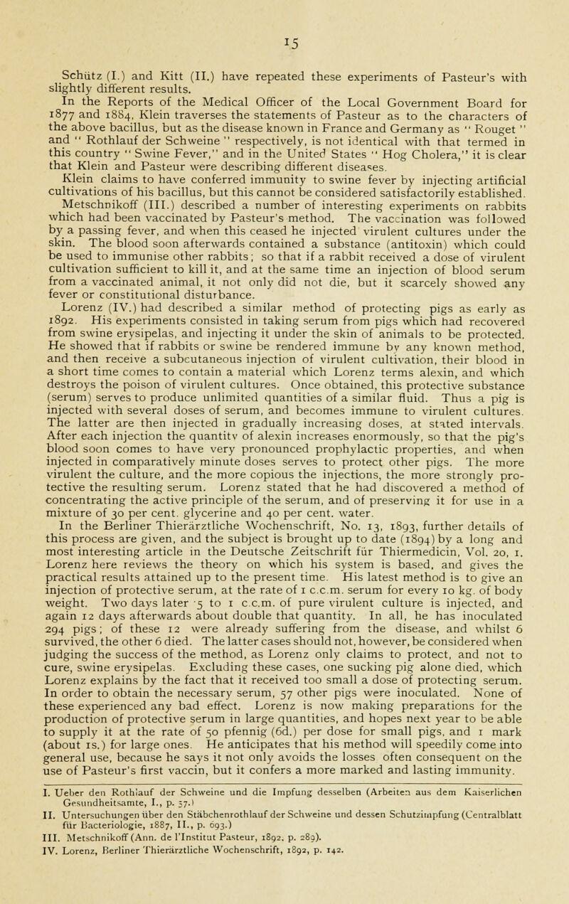 Schiitz (I.) and Kitt (II.) have repeated these experiments of Pasteur's with slightly different results. In the Reports of the Medical Officer of the Local Government Board for 1877 and 1884, Klein traverses the statements of Pasteur as to the characters of the above bacillus, but as the disease known in France and Germany as  Rouget  and  Rothlauf der Schweine  respectively, is not identical with that termed in this country  Swine Fever, and in the United States  Hog Cholera, it is clear that Klein and Pasteur were describing different diseases. Klein claims to have conferred immunity to swine fever by injecting artificial cultivations of his bacillus, but this cannot be considered satisfactorily established. Metschnikoff (III.) described a number of interesting experiments on rabbits which had been vaccinated by Pasteur's method. The vaccination was followed by a passing fever, and when this ceased he injected virulent cultures under the skin. The blood soon afterwards contained a substance (antitoxin) which could be used to immunise other rabbits; so that if a rabbit received a dose of virulent cultivation sufficient to kill it, and at the same time an injection of blood serum from a vaccinated animal, it not only did not die, but it scarcely showed any fever or constitutional disturbance. Lorenz (IV.) had described a similar method of protecting pigs as early as 1892. His experiments consisted in taking serum from pigs which had recovered from swine erysipelas, and injecting it under the skin of animals to be protected. He showed that if rabbits or swine be rendered immune bv any known method, and then receive a subcutaneous injection of virulent cultivation, their blood in a short time comes to contain a material which Lorenz terms alexin, and which destroys the poison of virulent cultures. Once obtained, this protective substance (serum) serves to produce unlimited quantities of a similar fluid. Thus a pig is injected with several doses of serum, and becomes immune to virulent cultures. The latter are then injected in gradually increasing doses, at stated intervals. After each injection the quantity of alexin increases enormously, so that the pig's blood soon comes to have very pronounced prophylactic properties, and when injected in comparatively minute doses serves to protect other pigs. The more virulent the culture, and the more copious the injections, the more strongly pro- tective the resulting serum. Lorenz stated that he had discovered a method of concentrating the active principle of the serum, and of preserving it for use in a mixture of 30 per cent, glycerine and 40 per cent, water. In the Berliner Thieriirztliche Wochenschrift, No. 13, 1893, further details of this process are given, and the subject is brought up to date (1894) by a long and most interesting article in the Deutsche Zeitschrift fiir Thiermedicin, Vol. 20, 1. Lorenz here reviews the theory on which his system is based, and gives the practical results attained up to the present time. His latest method is to give an injection of protective serum, at the rate of 1 c.c.m. serum for every 10 kg. of body weight. Two days later 5 to 1 c.c.m. of pure virulent culture is injected, and again 12 days afterwards about double that quantity. In all, he has inoculated 294 pigs; of these 12 were already suffering from the disease, and whilst 6 survived, the other 6 died. The latter cases should not, however, be considered when judging the success of the method, as Lorenz only claims to protect, and not to cure, swine erysipelas. Excluding these cases, one sucking pig alone died, which Lorenz explains by the fact that it received too small a dose of protecting serum. In order to obtain the necessary serum, 57 other pigs were inoculated. None of these experienced any bad effect. Lorenz is now making preparations for the production of protective serum in large quantities, and hopes next year to be able to supply it at the rate of 50 pfennig (6d.) per dose for small pigs, and 1 mark (about is.) for large ones. He anticipates that his method will speedily come into general use, because he says it not only avoids the losses often consequent on the use of Pasteur's first vaccin, but it confers a more marked and lasting immunity. I. Ueber den Rothlauf der Schweine und die Impfung desselben (Arbeiten aus dem Kaiserlichen Gesundheitsamte, I., p. 57.1 II. Untersuchungen liber den Stiibchenrothlauf der Schweine und dessen Schutzimpfung (Centralblatt fiir Hacteriologie, 1887, II., p. 693.) III. Metschnikoff (Ann. de l'lnstitut Pasteur, 1892. p. 289). IV. Lorenz, Berliner Thieriirztliche Wochenschrift, 1892, p. 142.