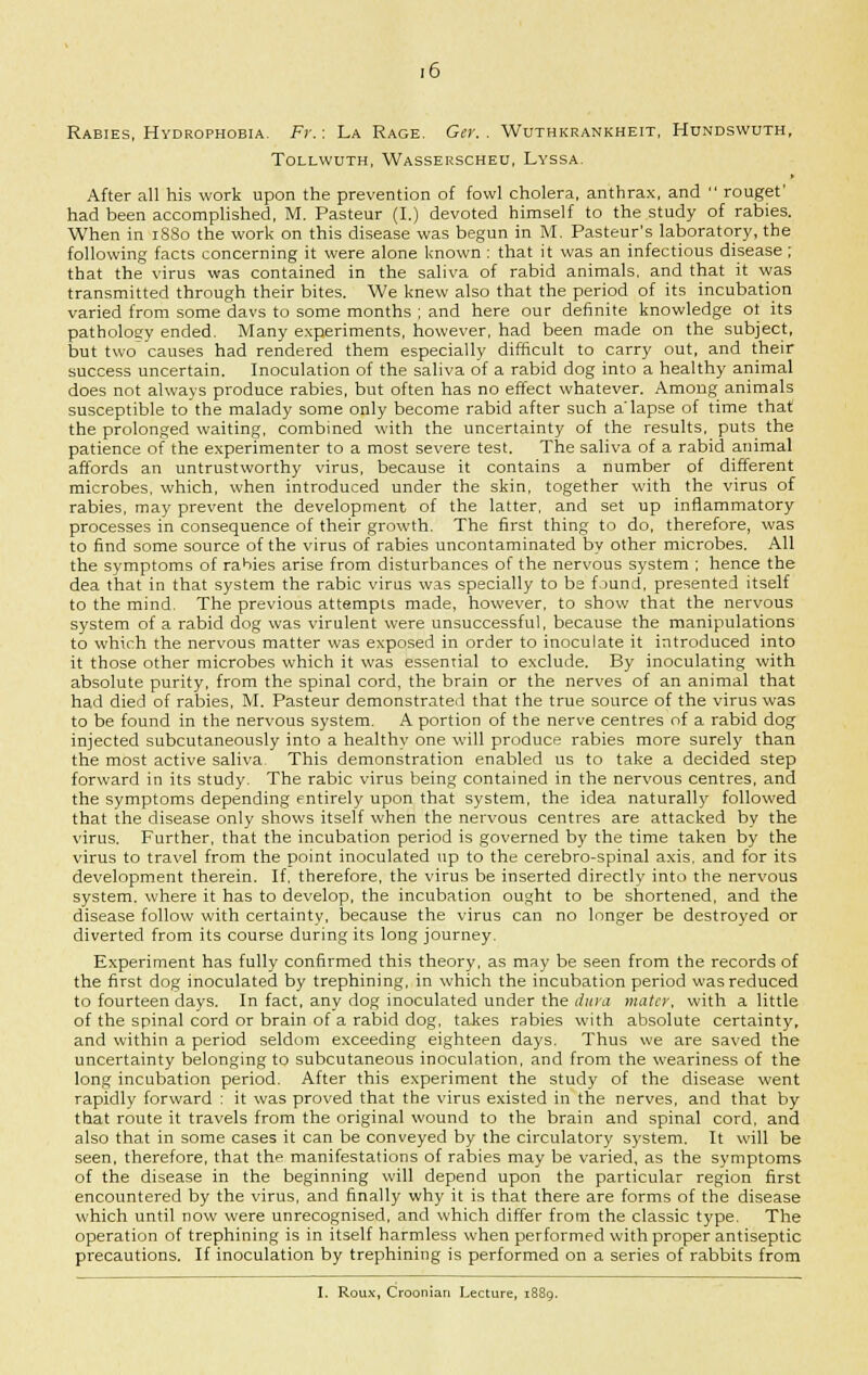 Rabies, Hydrophobia- Fr.: La Rage. Get:. Wuthkrankheit, Hundswuth, Tollwuth, Wasserscheu, Lyssa. After all his work upon the prevention of fowl cholera, anthrax, and  rougef had been accomplished, M. Pasteur (I.) devoted himself to the study of rabies. When in 1SS0 the work on this disease was begun in M. Pasteur's laboratory, the following facts concerning it were alone known : that it was an infectious disease; that the virus was contained in the saliva of rabid animals, and that it was transmitted through their bites. We knew also that the period of its incubation varied from some davs to some months ; and here our definite knowledge ot its pathology ended. Many experiments, however, had been made on the subject, but two causes had rendered them especially difficult to carry out, and their success uncertain. Inoculation of the saliva of a rabid dog into a healthy animal does not always produce rabies, but often has no effect whatever. Among animals susceptible to the malady some only become rabid after such a'lapse of time that the prolonged waiting, combined with the uncertainty of the results, puts the patience of the experimenter to a most severe test. The saliva of a rabid animal affords an untrustworthy virus, because it contains a number of different microbes, which, when introduced under the skin, together with the virus of rabies, may prevent the development of the latter, and set up inflammatory processes in consequence of their growth. The first thing to do, therefore, was to find some source of the virus of rabies uncontaminated by other microbes. All the symptoms of rabies arise from disturbances of the nervous system ; hence the dea that in that system the rabic virus was specially to be found, presented itself to the mind. The previous attempts made, however, to show that the nervous system of a rabid dog was virulent were unsuccessful, because the manipulations to which the nervous matter was exposed in order to inoculate it introduced into it those other microbes which it was essential to exclude. By inoculating with absolute purity, from the spinal cord, the brain or the nerves of an animal that had died of rabies, M. Pasteur demonstrated that the true source of the virus was to be found in the nervous system. A portion of the nerve centres of a rabid dog injected subcutaneously into a healthy one will produce rabies more surely than the most active saliva This demonstration enabled us to take a decided step forward in its study. The rabic virus being contained in the nervous centres, and the symptoms depending entirely upon that system, the idea naturallj' followed that the disease only shows itself when the nervous centres are attacked by the virus. Further, that the incubation period is governed by the time taken by the virus to travel from the point inoculated up to the cerebro-spinal axis, and for its development therein. If. therefore, the virus be inserted directly into the nervous system, where it has to develop, the incubation ought to be shortened, and the disease follow with certainty, because the virus can no longer be destroyed or diverted from its course during its long journey. Experiment has fully confirmed this theory, as may be seen from the records of the first dog inoculated by trephining, in which the incubation period was reduced to fourteen days. In fact, any dog inoculated under the dura mater, with a little of the spinal cord or brain of a rabid dog, takes rabies with absolute certainty, and within a period seldom exceeding eighteen days. Thus we are saved the uncertainty belonging to subcutaneous inoculation, and from the weariness of the long incubation period. After this experiment the study of the disease went rapidly forward : it was proved that the virus existed in the nerves, and that by that route it travels from the original wound to the brain and spinal cord, and also that in some cases it can be conveyed by the circulatory system. It will be seen, therefore, that the manifestations of rabies may be varied, as the symptoms of the disease in the beginning will depend upon the particular region first encountered by the virus, and finally why it is that there are forms of the disease which until now were unrecognised, and which differ from the classic type. The operation of trephining is in itself harmless when performed with proper antiseptic precautions. If inoculation by trephining is performed on a series of rabbits from I. Roux, Croonian Lecture, 1889.
