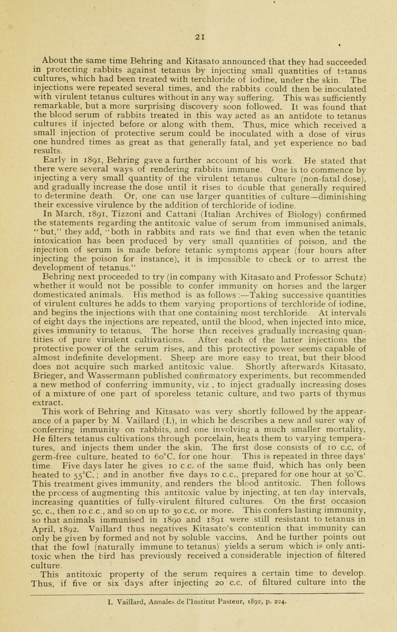 About the same time Behring and Kitasato announced that they had succeeded in protecting rabbits against tetanus by injecting small quantities of t?tanus cultures, which had been treated with terchloride of iodine, under the skin. The injections were repeated several times, and the rabbits could then be inoculated with virulent tetanus cultures without in any way suffering. This was sufficiently remarkable, but a more surprising discovery soon followed. It was found that the blood serum of rabbits treated in this way acted as an antidote to tetanus cultures if injected before or along with them. Thus, mice which received a small injection of protective serum could be inoculated with a dose of virus one hundred times as great as that generally fatal, and yet experience no bad results. Early in iSgi, Behring gave a further account of his work. He stated that there were several ways of rendering rabbits immune. One is to commence by injecting a very small quantity of the virulent tetanus culture (non-fatal dose), and gradually increase the dose until it rises to double that generally required to determine death. Or, one can use larger quantities of culture—diminishing their excessive virulence by the addition of terchloride of iodine. In March, 1891, Tizzoni and Cattani (Italian Archives of Biology) confirmed the statements regarding the antitoxic value of serum from immunised animals, but, they add, both in rabbits and rats we find that even when the tetanic intoxication has been produced by very small quantities of poison, and the injection of serum is made before tetanic symptoms appear (four hours after injecting the poison for instance), it is impossible to check or 10 arrest the development of tetanus. Behring next proceeded to try (in company with Kitasato and Professor Schutz) whether it would not be possible to confer immunity on horses and the larger domesticated animals. His method is as follows :—Taking successive quantities of virulent cultures he adds to them varying proportions of terchloride of iodine, and begins the injections with that one containing most terchloride. At intervals of eight days the injections are repeated, until the blood, when injected into mice, gives immunity to tetanus. The horse then receives gradually increasing quan- tities of pure virulent cultivations. After each of the latter injections the protective power of the serum rises, and this protective power seems capable of almost indefinite development. Sheep are more easy to treat, but their blood does not acquire such marked antitoxic value. Shortly afterwards Kitasato, Brieger, and Wassermann published confirmatory experiments, but recommended a new method of conferring immunity, viz , to inject gradually increasing doses of a mixture of one part of sporeless tetanic culture, and two parts of thymus extract. This work of Behring and Kitasato was very shortly followed by the appear- ance of a paper by M. Vaillard (I.), in which he describes a new and surer way of conferring immunity on rabbits, and one involving a much smaller mortality. He filters tetanus cultivations through porcelain, heats them to varying tempera- tures, and injects them under the skin. The first dose consists of 10 c.c. of germ-free culture, heated to 6o°C. for one hour. This is repeated in three days' time Five days later he gives 10 c.c. of the same fluid, which has only been heated to 55°C.; and in another five days 10 c.c, prepared for one hour at 50'C. This treatment gives immunity, and renders the blood antitoxic. Then follows the process of augmenting this antitoxic value by injecting, at ten day intervals, increasing quantities of fully-virulent filtured cultures. On the first occasion 5c. c, then 10 c.c, and so on up to 30 c.c. or more. This confers lasting immunity, so that animals immunised in 1890 and 1891 were still resistant to tetanus in April, 1892. Vaillard thus negatives Kitasato's contention that immunity can only be given by formed and not by soluble vaccins. And he further points out that the fowl (naturally immune to tetanus) yields a serum which is only anti- toxic when the bird has previously received a considerable injection of filtered culture. This antitoxic property of the serum requires a certain time to develop. Thus, if five or six days after injecting 20 c.c. of filtured culture into the I. Vaillard, Annales de I'lnstitut Pasteur, 1892, p. 224.