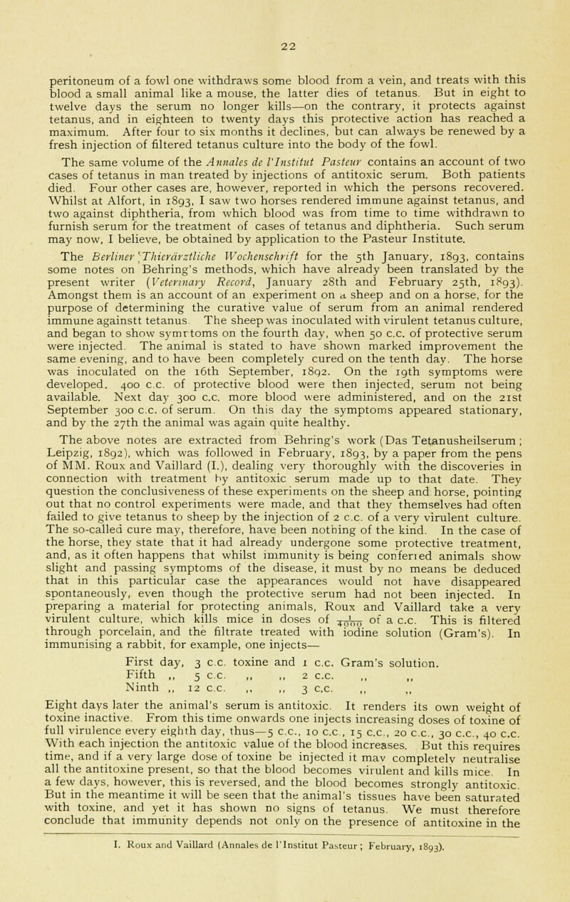 peritoneum of a fowl one withdraws some blood from a vein, and treats with this blood a small animal like a mouse, the latter dies of tetanus. But in eight to twelve days the serum no longer kills—on the contrary, it protects against tetanus, and in eighteen to twenty days this protective action has reached a maximum. After four to six months it declines, but can always be renewed by a fresh injection of filtered tetanus culture into the body of the fowl. The same volume of the Annales de I'Institut Pasteur contains an account of two cases of tetanus in man treated by injections of antitoxic serum. Both patients died. Four other cases are, however, reported in which the persons recovered. Whilst at Alfort, in 1893, I saw two horses rendered immune against tetanus, and two against diphtheria, from which blood was from time to time withdrawn to furnish serum for the treatment of cases of tetanus and diphtheria. Such serum may now, I believe, be obtained by application to the Pasteur Institute. The Berliner 'Thicrarztlkhe Wochenschrift for the 5th January, 1893, contains some notes on Behring's methods, which have already been translated by the present writer (Veterinary Record, January 28th and February 25th, 1893). Amongst them is an account of an experiment on a. sheep and on a horse, for the purpose of determining the curative value of serum from an animal rendered immune againstt tetanus The sheep was inoculated with virulent tetanus culture, and began to show symrtoms on the fourth day, when 50 c.c. of protective serum were injected. The animal is stated to have shown marked improvement the same evening, and to have been completely cured on the tenth day. The horse was inoculated on the 16th September, 1892. On the 19th symptoms were developed. 400 c.c. of protective blood were then injected, serum not being available. Next day 300 c.c. more blood were administered, and on the 21st September 300 c.c. of serum. On this day the symptoms appeared stationary, and by the 27th the animal was again quite healthy. The above notes are extracted from Behring's work (Das Tetanusheilserum ; Leipzig, 1892), which was followed in February, 1893, by a paper from the pens of MM. Roux and Vaillard (I.), dealing very thoroughly with the discoveries in connection with treatment hy antitoxic serum made up to that date. They question the conclusiveness of these experiments on the sheep and horse, pointing out that no control experiments were made, and that they themselves had often failed to give tetanus to sheep by the injection of 2 c.c. of a very virulent culture. The so-called cure may, therefore, have been nothing of the kind. In the case of the horse, they state that it had already undergone some protective treatment, and, as it often happens that whilst immunity is being confened animals show slight and passing symptoms of the disease, it must by no means be deduced that in this particular case the appearances would not have disappeared spontaneously, even though the protective serum had not been injected. In preparing a material for protecting animals, Roux and Vaillard take a very virulent culture, which kills mice in doses of ^rfrra- of a c.c. This is filtered through porcelain, and the filtrate treated with iodine solution (Gram's). In immunising a rabbit, for example, one injects— First day, 3 c.c. toxine and 1 c.c. Gram's solution. Fifth ,, 5 c.c. ,, ,, 2 c.c. Ninth ,, 12 c.c. ,, ,, 3 c.c. ,, Eight days later the animal's serum is antitoxic. It renders its own weight of toxine inactive. From this time onwards one injects increasing doses of toxine of full virulence every eighth day, thus—5 c.c, 10 c.c , 15 c.c, 20 c.c, 30 c.c, 40 c.c. With each injection the antitoxic value of the blood increases. But this requires time, and if a very large dose of toxine be injected it mav completely neutralise all the antitoxine present, so that the blood becomes virulent and kills mice. In a few days, however, this is reversed, and the blood becomes strongly antitoxic But in the meantime it will be seen that the animal's tissues have been saturated with toxine, and yet it has shown no signs of tetanus. We must therefore conclude that immunity depends not only on the presence of antitoxine in the