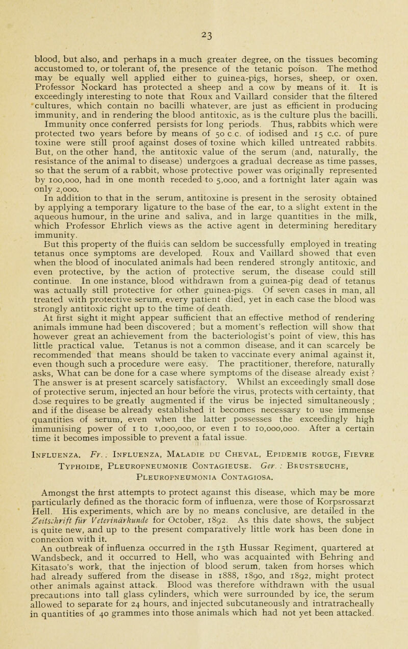 blood, but also, and perhaps in a much greater degree, on the tissues becoming accustomed to, or tolerant of, the presence of the tetanic poison. The method may be equally well applied either to guinea-pigs, horses, sheep, or oxen. Professor Nockard has protected a sheep and a cow by means of it. It is exceedingly interesting to note that Roux and Vaillard consider that the filtered cultures, which contain no bacilli whatever, are just as efficient in producing immunity, and in rendering the blood antitoxic, as is the culture plus the bacilli. Immunity once conferred persists for long periods. Thus, rabbits which were protected two years before by means of 50 c c. of iodised and 15 c.c. of pure toxine were still proof against doses of toxine which killed untreated rabbits But, on the other hand, the antitoxic value of the serum (and, naturally, the resistance of the animal to disease) undergoes a gradual decrease as time passes, so that the serum of a rabbit, whose protective power was originally represented by 100,000, had in one month receded to 5,000, and a fortnight later again was only 2,000. In addition to that in the serum, antitoxine is present in the serosity obtained by applying a temporary ligature to the base of the ear, to a slight extent in the aqueous humour, in the urine and saliva, and in large quantities in the milk, which Professor Ehrlich views as the active agent in determining hereditary immunity. But this property of the fluids can seldom be successfully emplo;'ed in treating tetanus once symptoms are developed. Roux and Vaillard showed that even when the blood of inoculated animals had been rendered strongly antitoxic, and even protective, by the action of protective serum, the disease could still continue. In one instance, blood withdrawn from a guinea-pig dead of tetanus was actually still protective for other guinea-pigs. Of seven cases in man, all treated with protective serum, every patient died, yet in each case the blood was strongly antitoxic right up to the time of death. At first sight it might appear sufficient that an effective method of rendering animals immune had been discovered; but a moment's reflection will show that however great an achievement from the bacteriologist's point of view, this has little practical value. Tetanus is not a common disease, and it can scarcely be recommended that means should be taken to vaccinate every animal against it, even though such a procedure were easy. The practitioner, therefore, naturally asks, What can be done for a case where symptoms of the disease already exist ? The answer is at present scarcely satisfactory. Whilst an exceedingly small dose of protective serum, injected an hour before the virus, protects with certainty, that dose requires to be greatly augmented if the virus be injected simultaneously ; and if the disease be already established it becomes necessary to use immense quantities of serum, even when the latter possesses the exceedingly high immunising power of 1 to 1,000,000, or even 1 to 10,000,000. After a certain time it becomes impossible to prevent a fatal issue. Influenza. Fr.. Influenza, Maladie du Cheval, Epidemie rouge, Fievre Typhoide, Pleuropneumonie Contagieuse. Gey. : Beustseuche, Pleuropneumonia Contagiosa. Amongst the first attempts to protect against this disease, which may be more particularly defined as the thoracic form of influenza, were those of Korpsrossarzt Hell. His experiments, which are by no means conclusive, are detailed in the Zeitschrift fi'ir Veterindrhunde for October, 1892. As this date shows, the subject is quite new, and up to the present comparatively little work has been done in connexion with it. An outbreak of influenza occurred in the 15th Hussar Regiment, quartered at Wandsbeck, and it occurred to Hell, who was acquainted with Behring and Kitasato's work, that the injection of blood serum, taken from horses which had already suffered from the disease in 1888, 1890, and 1892, might protect other animals against attack. Blood was therefore withdrawn with the usual precautions into tall glass cylinders, which were surrounded by ice, the serum allowed to separate for 24 hours, and injected subcutaneously and intratracheally in quantities of 40 grammes into those animals which had not yet been attacked.