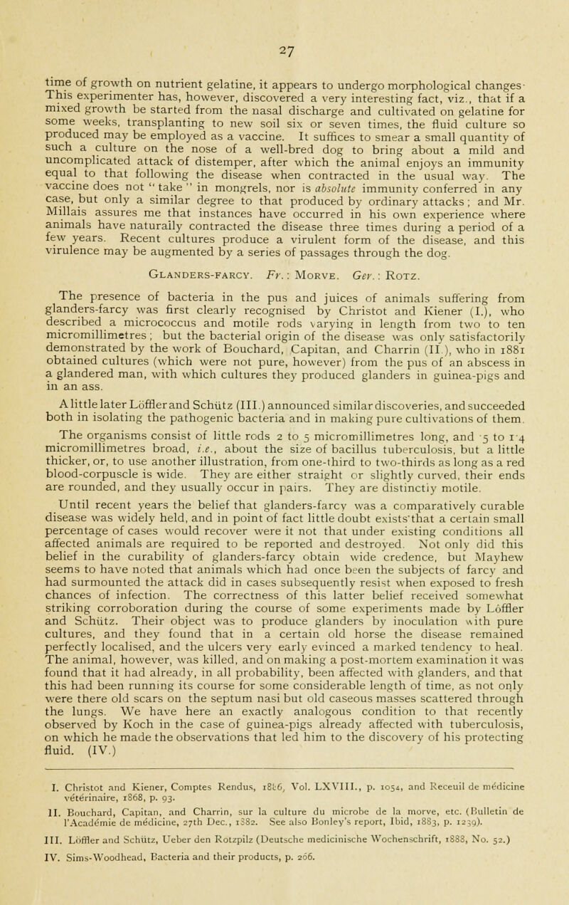 time of growth on nutrient gelatine, it appears to undergo morphological changes- This experimenter has, however, discovered a very interesting fact, viz., that if a mixed growth be started from the nasal discharge and cultivated on gelatine for some weeks, transplanting to new soil six or seven times, the fluid culture so produced may be employed as a vaccine. It suffices to smear a small quantity of such a culture on the nose of a well-bred dog to bring about a mild and uncomplicated attack of distemper, after which the animal enjoys an immunity equal to that following the disease when contracted in the usual way. The vaccine does not  take  in mongrels, nor is absolute immunity conferred in any case, but only a similar degree to that produced by ordinary attacks; and Mr. Millais assures me that instances have occurred in his own experience where animals have naturally contracted the disease three times during a period of a few years. Recent cultures produce a virulent form of the disease, and this virulence may be augmented by a series of passages through the dog. Glanders-farcy. Fr.: Morve. Ger.: Rotz. The presence of bacteria in the pus and juices of animals suffering from glanders-farcy was first clearly recognised by Christot and Kiener (I.), who described a micrococcus and motile rods varying in length from two to ten micromillimetres; but the bacterial origin of the disease was only satisfactorily demonstrated by the work of Bouchard, Capitan, and Charrin (II), who in 1881 obtained cultures (which were not pure, however) from the pus of an abscess in a glandered man, with which cultures they produced glanders in guinea-pigs and in an ass. A little later Loftier and Schiitz (III.) announced similar discoveries, and succeeded both in isolating the pathogenic bacteria and in making pure cultivations of them. The organisms consist of little rods 2 to 5 micromillimetres long, and 5 to 1-4 micromillimetres broad, i.e., about the size of bacillus tuberculosis, but a little thicker, or, to use another illustration, from one-third to two-thirds as long as a red blood-corpuscle is wide. They are either straight or slightly curved, their ends are rounded, and they usually occur in pairs. They are distinctly motile. Until recent years the belief that glanders-farcy was a comparatively curable disease was widely held, and in point of fact little doubt exists'that a certain small percentage of cases would recover were it not that under existing conditions all affected animals are required to be reported and destroyed. Not only did this belief in the curability of glanders-farcy obtain wide credence, but Mayhew seems to have noted that animals which had once been the subjects of farcy and had surmounted the attack did in cases subsequently resist when exposed to fresh chances of infection. The correctness of this latter belief received somewhat striking corroboration during the course of some experiments made by LGffler and Schiitz. Their object was to produce glanders by inoculation with pure cultures, and they found that in a certain old horse the disease remained perfectly localised, and the ulcers very early evinced a marked tendency to heal. The animal, however, was killed, and on making a post-mortem examination it was found that it had already, in all probability, been affected with glanders, and that this had been running its course for some considerable length of time, as not only were there old scars on the septum nasi but old caseous masses scattered through the lungs. We have here an exactly analogous condition to that recently observed by Koch in the case of guinea-pigs already affected with tuberculosis, on which he made the observations that led him to the discovery of his protecting fluid. (IV.) I. Christot and Kiener, Comptes Rendus, iB<:6; Vol. LXVIII., p. 1054, and Receuil de medicine vete>inaire, 1S68, p. 93. II. Bouchard, Capitan, and Charrin, sur la culture du microbe de la morve, etc. (Bulletin de rAcademie de medicine, 27th Dec, 13S2. See also Bonley's report, Ibid, 1883, p. 1239). III. Lbffler and Schiitz, Ueber den Rotzpilz (Deutsche medicinische Wochenschrift, i883, No. 52.) IV. Sims-Woodhead, Bacteria and their products, p. 266.