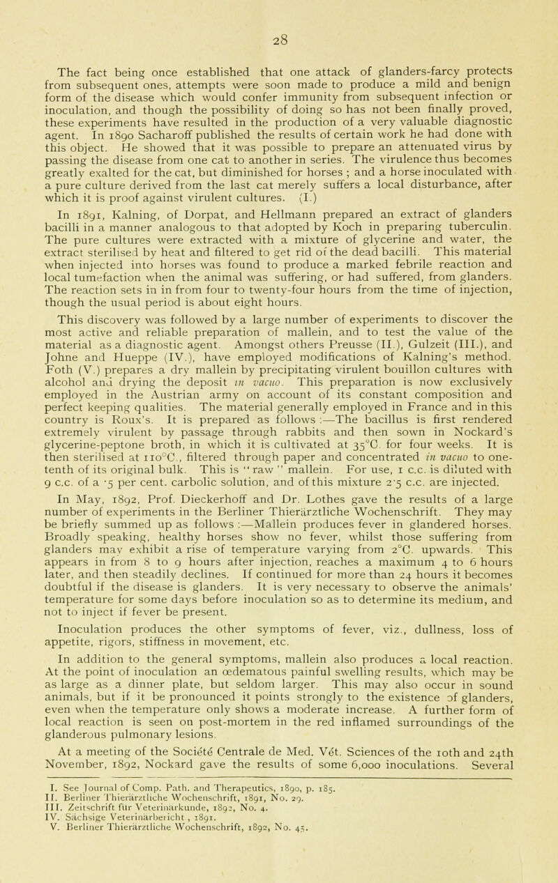 The fact being once established that one attack of glanders-farcy protects from subsequent ones, attempts were soon made to produce a mild and benign form of the disease which would confer immunity from subsequent infection or inoculation, and though the possibility of doing so has not been finally proved, these experiments have resulted in the production of a very valuable diagnostic agent. In 1890 Sacharoff published the results of certain work he had done with this object. He showed that it was possible to prepare an attenuated virus by passing the disease from one cat to another in series. The virulence thus becomes greatly exalted for the cat, but diminished for horses ; and a horse inoculated with a pure culture derived from the last cat merely suffers a local disturbance, after which it is proof against virulent cultures. (I.) In 1S91, Kalning, of Dorpat, and Hellmann prepared an extract of glanders bacilli in a manner analogous to that adopted by Koch in preparing tuberculin. The pure cultures were extracted with a mixture of glycerine and water, the extract sterilised by heat and filtered to get rid of the dead bacilli. This material when injected into horses was found to produce a marked febrile reaction and local tumefaction when the animal was suffering, or had suffered, from glanders. The reaction sets in in from four to twenty-four hours from the time of injection, though the usual period is about eight hours. This discovery was followed by a large number of experiments to discover the most active and reliable preparation of mallein, and to test the value of the material as a diagnostic agent. Amongst others Preusse (II), Gulzeit (III.), and Johne and Hueppe (IV.), have employed modifications of Kalning's method. Foth (V.) prepares a dry mallein by precipitating virulent bouillon cultures with alcohol and drying the deposit in vacuo. This preparation is now exclusively employed in the Austrian army on account of its constant composition and perfect keeping qualities. The material generally employed in France and in this country is Roux's. It is prepared as follows :—The bacillus is first rendered extremely virulent by passage through rabbits and then sown in Nockard's glycerine-peptone broth, in which it is cultivated at 35°C for four weeks. It is then sterilised at iio°C., filtered through paper and concentrated in vacuo to one- tenth of its original bulk. This is  raw  mallein. For use, 1 c.c. is diluted with 9 c.c. of a '5 per cent, carbolic solution, and of this mixture 2^5 c.c. are injected. In May, i8g2, Prof. Dieckerhoff and Dr. Lothes gave the results of a large number of experiments in the Berliner Thienirztliche Wochenschrift. They may be briefly summed up as follows :—Mallein produces fever in glandered horses. Broadly speaking, healthy horses show no fever, whilst those suffering from glanders may exhibit a rise of temperature varying from 2°C. upwards. This appears in from 8 to 9 hours after injection, reaches a maximum 4 to 6 hours later, and then steadily declines. If continued for more than 24 hours it becomes doubtful if the disease is glanders. It is very necessary to observe the animals' temperature for some days before inoculation so as to determine its medium, and not to inject if fever be present. Inoculation produces the other symptoms of fever, viz., dullness, loss of appetite, rigors, stiffness in movement, etc. In addition to the general symptoms, mallein also produces a local reaction. At the point of inoculation an cedematous painful swelling results, which may be as large as a dinner plate, but seldom larger. This may also occur in sound animals, but if it be pronounced it points strongly to the existence of glanders, even when the temperature only shows a moderate increase. A further form of local reaction is seen on post-mortem in the red inflamed surroundings of the glanderous pulmonary lesions. At a meeting of the Socief <5 Centrale de Med. Vet. Sciences of the 10th and 24th November, 1892, Nockard gave the results of some 6,000 inoculations. Several I. See journal of Comp. Path, and Therapeutics, 1890, p. 1S5. II. Berliner Thierarztliche Wochenschrift, 1891, No. 29. III. Zeitschrift fur Veterinarkunde, 1892, No. 4. IV. Sachsige Veterinurbeiicht, 1891. V. Berliner Thierarztliche Wochenschrift, 1892, No. 45.