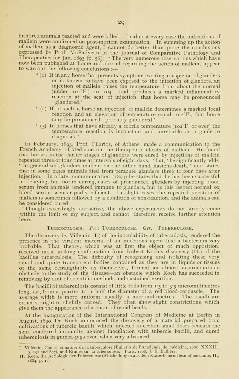 hundred animals reacted and were killed. In almost every case the indications of mallein were confirmed on post-mortem examination. In summing up the action of mallein as a diagnostic agent, I cannot do better than quote the conclusions expressed by Prof. McFadyean in the Journal of Comparative Pathology and Therapeutics for Jan. 1S93 (p. 56).  The very numerous observations which have now been published at home and abroad regarding the action of mallein, appear to warrant the following conclusions :—  (1) If in any horse that presents symptoms exciting a suspicion of glanders or is known to have been exposed to the infection of glanders, an injection of mallein raises the temperature from about the normal (under ioi°F.) to 104°, and produces a marked inflammatory reaction at the seat of injection, that horse may be pronounced ' glandered.'  (2) If in such a horse an injection of mallein determines a marked local reaction and an elevation of temperature equal to 2°F., that horse may be pronounced ' probably glandered.'  (3) In horses that have already a febrile temperature (io2°F. or over) the temperature reaction is inconstant and unreliable as a guide to diagnosis. In February, 1S93, Prof- Pilarios, of Athens, made a communication to the French Academy of Medicine on the therapeutic effects of mallein. He found that horses in the earlier stages of glanders were cured by injections of mallein repeated three or four times at intervals of eight days,  but, he significantly adds  in generalised glanders mallein on the other hand hastens death, and states that in some cases animals died from peracute glanders three to four days after injection. In a later communication (1S94) he states that he has been successful in delaying, but not in curing, cases of pronounced glanders by injecting blood serum from animals rendered immune to glanders, but in this respect normal ox blood serum seems equally efficient. In slight cases the repeated injection of mallein is sometimes followed by a condition of non-reaction, and the animals can be considered cured. Though exceedingly attractive, the above experiments do not strictly come within the limit of my subject, and cannot, therefore, receive further attention here. Tuberculosis. Fr.: Tuberculose. Ger.. Tuberkulose. The discovery by Villemin (I.) of the inoculability of tuberculosis, rendered the presence in the virulent material of an infectious agent like a bacterium very probable. That theory, which was at first the object of much opposition, received most striking confirmation from Robert Koch's discovery (II.) of the bacillus tuberculosis. The difficulty of recognising and isolating these very small and quite transparent bodies, contained as they are in liquids or tissues of the same refrangibility as themselves, formed an almost insurmountable obstacle to the study of the disease—an obstacle which Koch has succeeded in removing by dint of scientific methods and sustained exertion. The bacilli of tuberculosis consist of little rods from 1*5 to 35 micromillimetres long, i.e., from a quarter to a half the diameter of a red blood-corpuscle. The average width is more uniform, usually 3 micromillimetres. The bacilli are either straight or slightly curved. They often show slight constrictions, which give them the appearance of a chain of ovoid beads. At the inauguration of the International Congress of Medicine at Berlin in August, iSgo, Dr. Koch announced the discovery of a material prepared from cultivations of tubercle bacilli, which, injected in certain small doses beneath the skin, conferred immunity against inoculation with tubercle bacilli, and cured tuberculosis in guinea-pigs even when very advanced. I. Villemin, Causes et nature de la tuberculose (Bulletin de l'Academie de medicine, 18S6, XXXII., p. 152 and 897), and Etudes sur la tuberculose. Paris, 1868, J. B. Balliere. II. Koch, die Aetiologie der Tuberculose (Mittheilungen aus dem Kaiserliche mGesundheitsamte, II., 1884, p, 1.)