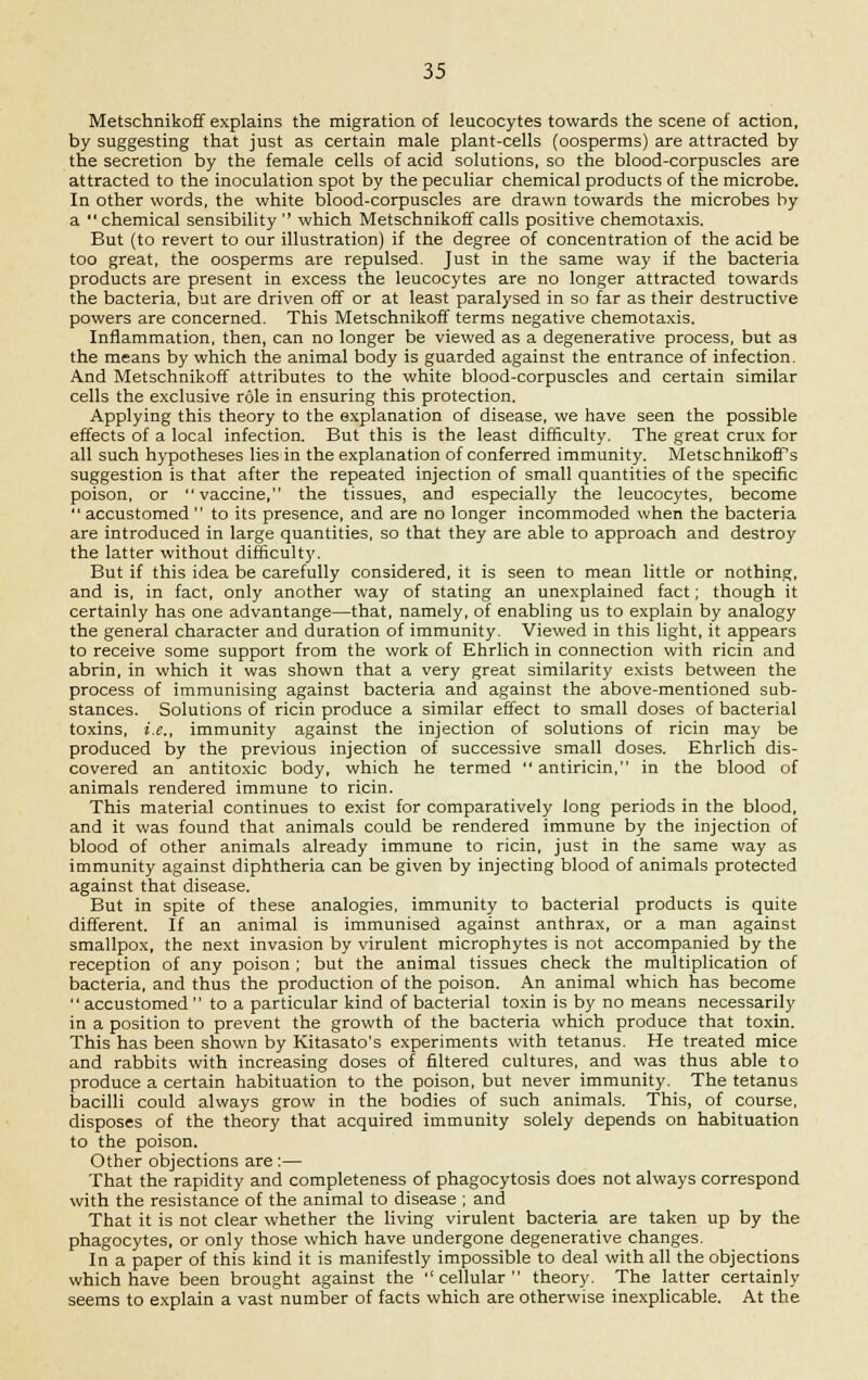 Metschnikoff explains the migration of leucocytes towards the scene of action, by suggesting that just as certain male plant-cells (oosperms) are attracted by the secretion by the female cells of acid solutions, so the blood-corpuscles are attracted to the inoculation spot by the peculiar chemical products of the microbe. In other words, the white blood-corpuscles are drawn towards the microbes by a chemical sensibility  which Metschnikoff calls positive chemotaxis. But (to revert to our illustration) if the degree of concentration of the acid be too great, the oosperms are repulsed. Just in the same way if the bacteria products are present in excess the leucocytes are no longer attracted towards the bacteria, but are driven off or at least paralysed in so far as their destructive powers are concerned. This Metschnikoff terms negative chemotaxis. Inflammation, then, can no longer be viewed as a degenerative process, but as the means by which the animal body is guarded against the entrance of infection. And Metschnikoff attributes to the white blood-corpuscles and certain similar cells the exclusive role in ensuring this protection. Applying this theory to the explanation of disease, we have seen the possible effects of a local infection. But this is the least difficulty. The great crux for all such hypotheses lies in the explanation of conferred immunity. Metschnikoff s suggestion is that after the repeated injection of small quantities of the specific poison, or vaccine, the tissues, and especially the leucocytes, become  accustomed  to its presence, and are no longer incommoded when the bacteria are introduced in large quantities, so that they are able to approach and destroy the latter without difficulty. But if this idea be carefully considered, it is seen to mean little or nothing, and is, in fact, only another way of stating an unexplained fact; though it certainly has one advantange—that, namely, of enabling us to explain by analogy the general character and duration of immunity. Viewed in this light, it appears to receive some support from the work of Ehrlich in connection with ricin and abrin, in which it was shown that a very great similarity exists between the process of immunising against bacteria and against the above-mentioned sub- stances. Solutions of ricin produce a similar effect to small doses of bacterial toxins, i.e., immunity against the injection of solutions of ricin may be produced by the previous injection of successive small doses. Ehrlich dis- covered an antitoxic body, which he termed  antiricin, in the blood of animals rendered immune to ricin. This material continues to exist for comparatively long periods in the blood, and it was found that animals could be rendered immune by the injection of blood of other animals already immune to ricin, just in the same way as immunity against diphtheria can be given by injecting blood of animals protected against that disease. But in spite of these analogies, immunity to bacterial products is quite different. If an animal is immunised against anthrax, or a man against smallpox, the next invasion by virulent microphytes is not accompanied by the reception of any poison ; but the animal tissues check the multiplication of bacteria, and thus the production of the poison. An animal which has become  accustomed  to a particular kind of bacterial toxin is by no means necessarily in a position to prevent the growth of the bacteria which produce that toxin. This has been shown by Kitasato's experiments with tetanus. He treated mice and rabbits with increasing doses of filtered cultures, and was thus able to produce a certain habituation to the poison, but never immunity. The tetanus bacilli could always grow in the bodies of such animals. This, of course, disposes of the theory that acquired immunity solely depends on habituation to the poison. Other objections are :— That the rapidity and completeness of phagocytosis does not always correspond with the resistance of the animal to disease ; and That it is not clear whether the living virulent bacteria are taken up by the phagocytes, or only those which have undergone degenerative changes. In a paper of this kind it is manifestly impossible to deal with all the objections which have been brought against the cellular theory. The latter certainly seems to explain a vast number of facts which are otherwise inexplicable. At the