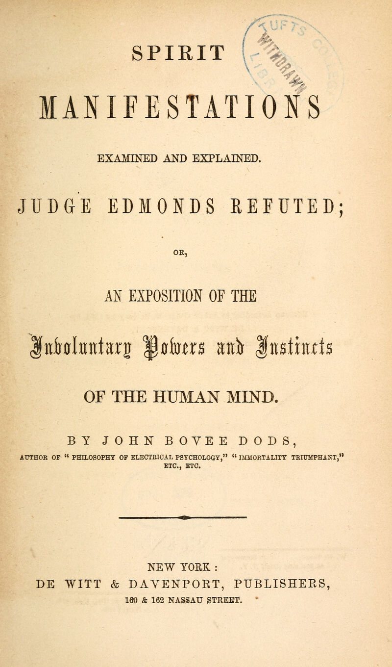 SPIRIT MANIFESTATIONS EXAMINED and explained. JUDGE EDMONDS REFUTED; OR, AN EXPOSITION OF THE fniwhnttarg Jflkrs atiir Institute OF THE HUMAN MIND. BY JOHN BOYEE DODS, AUTHOR OF  PHILOSOPHY OF ELECTRICAL PSYCHOLOGY,  IMMORTALITY TRIUMPHANT, ETC., ETC. NEW YORK : DE WITT & DAVENPOKT, PUBLISHEPvS, 180 & 162 NASSAU STREET. *