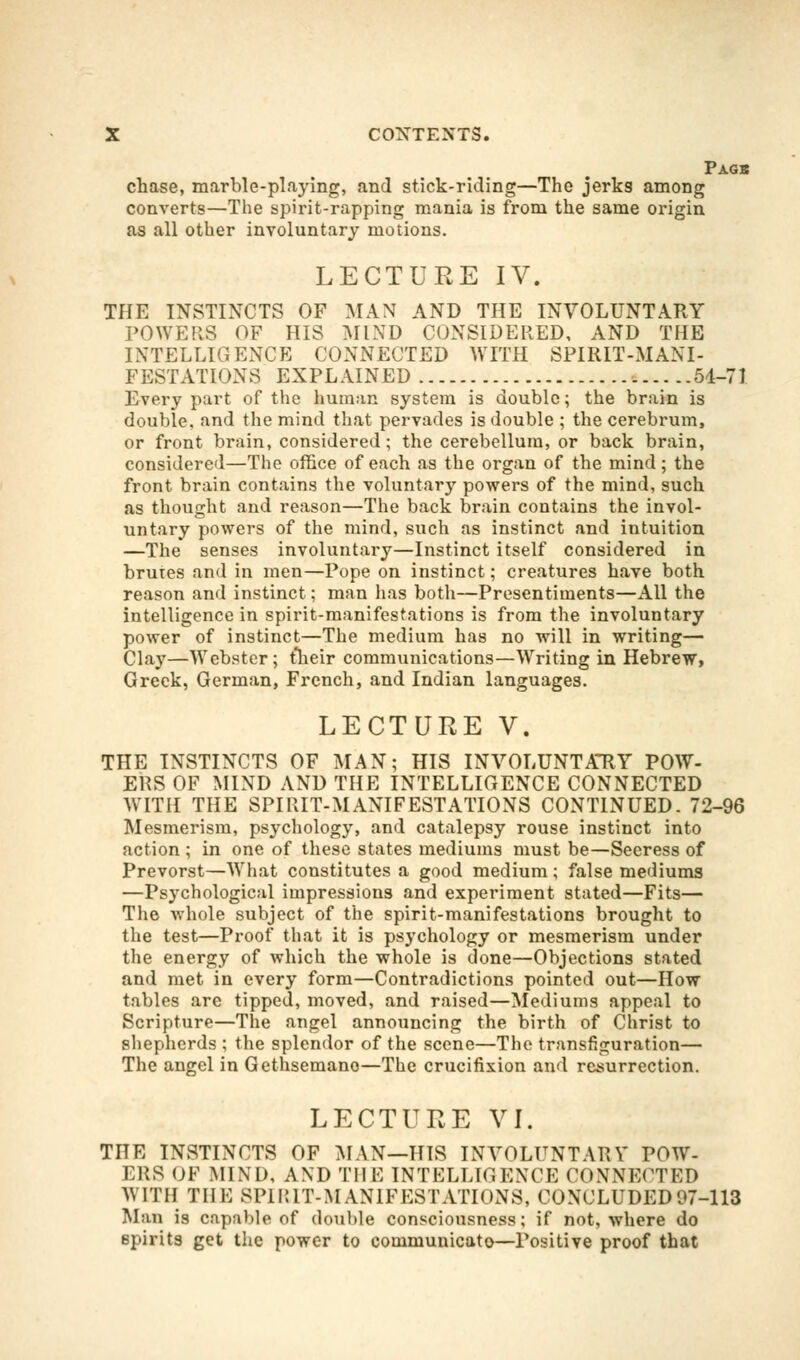 Pagb chase, marble-playing, and stick-riding—The jerks among converts—The spirit-rapping mania is from the same origin as all other involuntary motions. LECTURE IV. THE INSTINCTS OF MAN AND THE INVOLUNTARY POWERS OF HIS MIND CONSIDERED, AND THE INTELLIGENCE CONNECTED WITH SPIRIT-MANI- FESTATIONS EXPLAINED 54-71 Every part of the human system is double; the brain is double, and the mind that pervades is double ; the cerebrum, or front brain, considered; the cerebellum, or back brain, considered—The office of each as the organ of the mind ; the front brain contains the voluntary powers of the mind, such as thought and reason—The back brain contains the invol- untary powers of the mind, such as instinct and intuition —The senses involuntary—Instinct itself considered in brutes and in men—Pope on instinct; creatures have both reason and instinct; man has both—Presentiments—All the intelligence in spirit-manifestations is from the involuntary power of instinct—The medium has no will in writing— Clay—Webster; their communications—Writing in Hebrew, Greek, German, French, and Indian languages. LECTURE V. THE INSTINCTS OF MAN; HIS INVOLUNTAHY POW- ERS OF MIND AND THE INTELLIGENCE CONNECTED WITH THE SPIRIT-MANIFESTATIONS CONTINUED. 72-96 Mesmerism, psychology, and catalepsy rouse instinct into action ; in one of these states mediums must be—Seeress of Prevorst—What constitutes a good medium; false mediums —Psychological impressions and experiment stated—Fits— The whole subject of the spirit-manifestations brought to the test—Proof that it is psychology or mesmerism under the energy of which the whole is done—Objections stated and met in every form—Contradictions pointed out—How tables are tipped, moved, and raised—Mediums appeal to Scripture—The angel announcing the birth of Christ to shepherds ; the splendor of the scene—The transfiguration— The angel in Gethsemano—The crucifixion and resurrection. LECTURE VI. THE INSTINCTS OF MAN—HIS INVOLUNTARY POW- ERS OF MIND, AND THE INTELLIGENCE CONNECTED WITH THE SPIRIT-MANIFESTATIONS, CONCLUDED97-113 Man is capable of double consciousness; if not, where do spirits get the power to communicato—Positive proof that