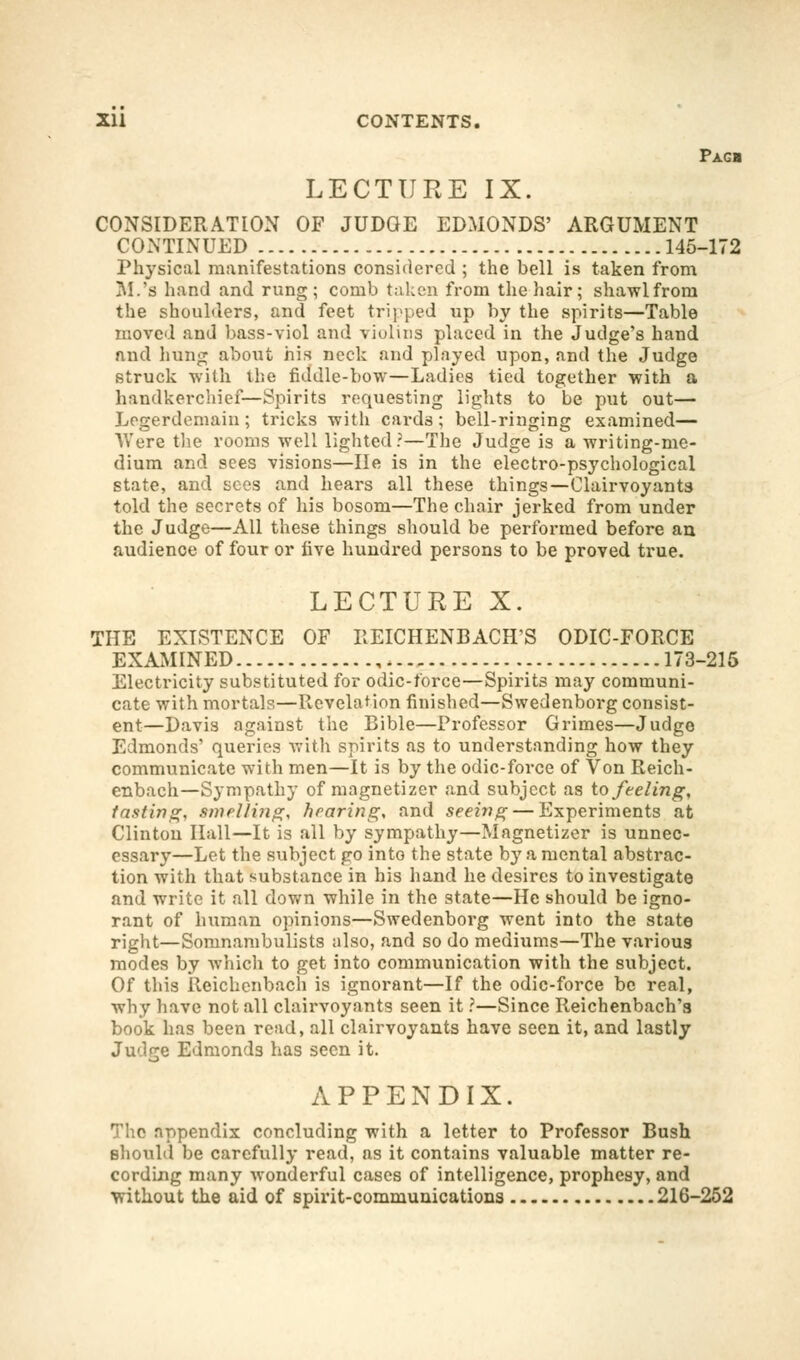 Pagb LECTURE IX. CONSIDERATION OF JUDGE EDMONDS' ARGUMENT CONTINUED 145-172 Physical manifestations considered ; the bell is taken from M.'s hand and rung; comb taken from the hair; shawlfroni the shoulders, and feet tripped up by the spirits—Table moved and bass-viol and violins placed in the Judge's hand and hung about his neck and played upon, and the Judge struck with the fiddle-bow—Ladies tied together with a handkerchief—Spirits requesting lights to be put out— Legerdemain; tricks with cards; bell-ringing examined— Were the rooms well lighted?—The Judge is a writing-me- dium and sees visions—He is in the electro-psychological state, and sees and hears all these things—Clairvoyants told the secrets of his bosom—The chair jerked from under the Judge—All these things should be performed before an audience of four or five hundred persons to be proved true. LECTURE X. THE EXISTENCE OF EEICHENBACH'S ODIC-FORCE EXAMINED 173-215 Electricity substituted for odic-force—Spirits may communi- cate with mortals—Revelation finished—Swedenborg consist- ent—Davis against the Bible—Professor Grimes—Judge Edmonds' queries with spirits as to understanding how they communicate with men—It is by the odic-force of Von Reich- enbach—Sympathy of magnetizcr and subject as to feeling, tasting, swelling, hearing, and seeing — Experiments at Clinton Hall—It is all by sympathy—Magnetizcr is unnec- essary—Let the subject go into the state bj' a mental abstrac- tion with that substance in his hand he desires to investigate and write it all down while in the state—He should be igno- rant of human opinions—Swedenborg went into the state right—Somnambulists also, and so do mediums—The various modes by which to get into communication with the subject. Of this Reichenbach is ignorant—If the odic-force be real, why have not all clairvoyants seen it ?—Since Reichenbach'a book has been read, all clairvoyants have seen it, and lastly Judge Edmonds has seen it. APPENDIX. The appendix concluding with a letter to Professor Bush should be carefully read, as it contains valuable matter re- cording many wonderful cases of intelligence, prophesy, and without the aid of spirit-communications 216-252