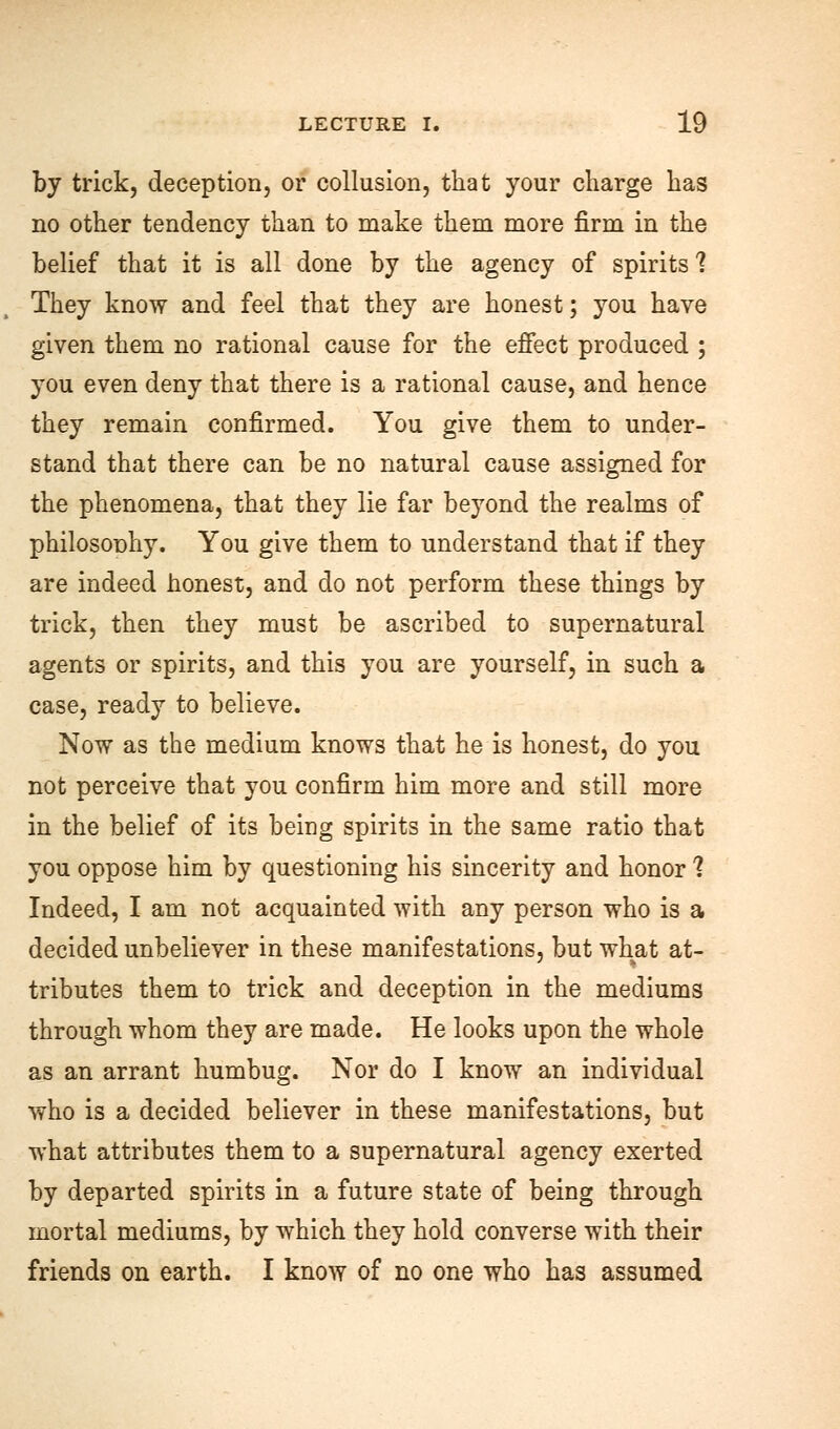 by trick, deception, or collusion, that your charge has no other tendency than to make them more firm in the belief that it is all done by the agency of spirits 1 They know and feel that they are honest; you have given them no rational cause for the effect produced ; you even deny that there is a rational cause, and hence they remain confirmed. You give them to under- stand that there can be no natural cause assigned for the phenomena, that they lie far beyond the realms of philosonhy. You give them to understand that if they are indeed honest, and do not perform these things by trick, then they must be ascribed to supernatural agents or spirits, and this you are yourself, in such a case, ready to believe. Now as the medium knows that he is honest, do you not perceive that you confirm him more and still more in the belief of its being spirits in the same ratio that you oppose him by questioning his sincerity and honor 1 Indeed, I am not acquainted with any person who is a decided unbeliever in these manifestations, but what at- tributes them to trick and deception in the mediums through whom they are made. He looks upon the whole as an arrant humbug. Nor do I know an individual who is a decided believer in these manifestations, but what attributes them to a supernatural agency exerted by departed spirits in a future state of being through mortal mediums, by which they hold converse with their friends on earth. I know of no one who has assumed