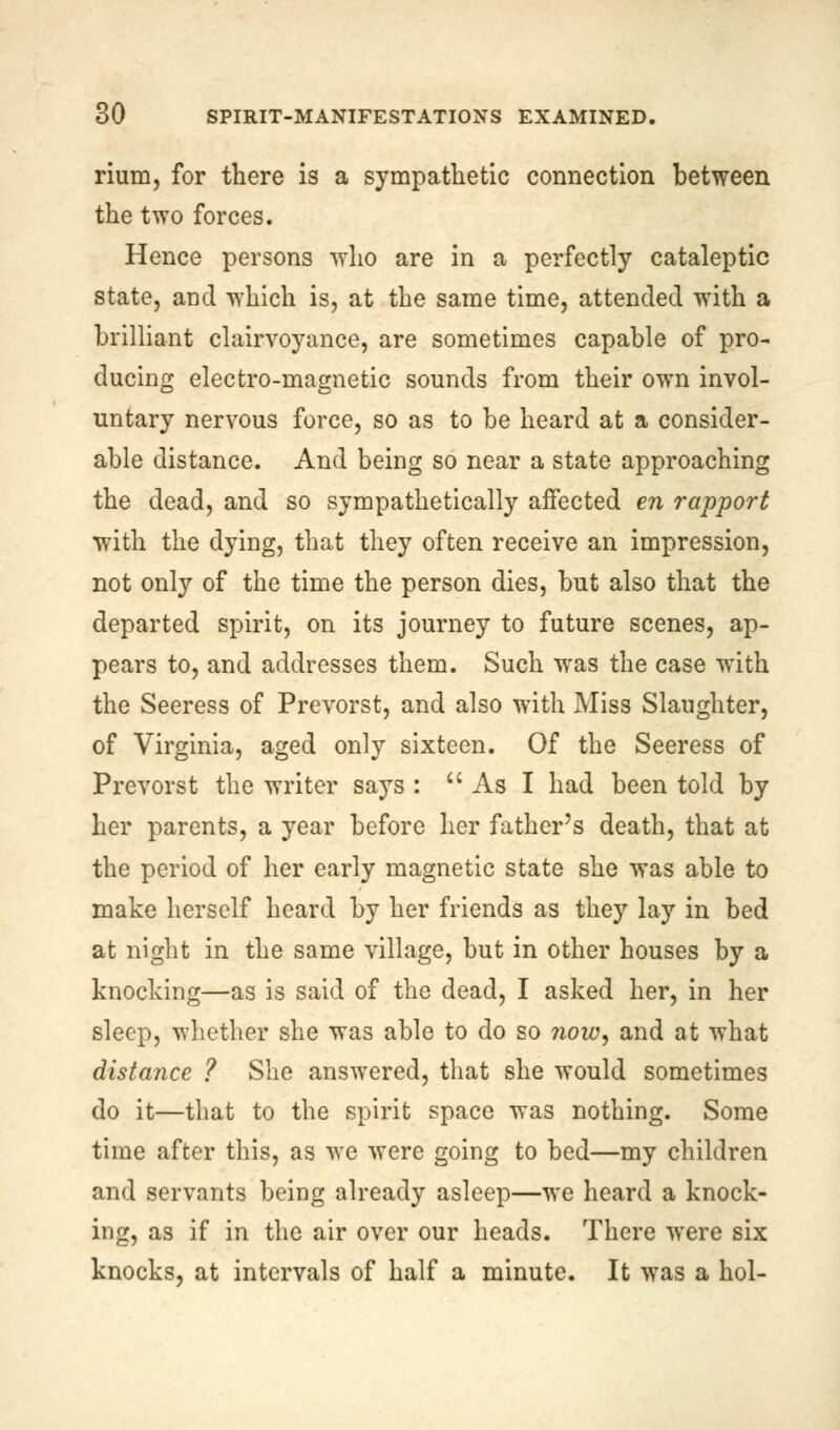 rium, for there is a sympathetic connection between the two forces. Hence persons who are in a perfectly cataleptic state, and which is, at the same time, attended with a brilliant clairvoyance, are sometimes capable of pro- ducing electro-magnetic sounds from their own invol- untary nervous force, so as to be heard at a consider- able distance. And being so near a state approaching the dead, and so sympathetically affected en rapport with the dying, that they often receive an impression, not only of the time the person dies, but also that the departed spirit, on its journey to future scenes, ap- pears to, and addresses them. Such was the case writh the Seeress of Prevorst, and also with Miss Slaughter, of Virginia, aged only sixteen. Of the Seeress of Prevorst the writer says :  As I had been told by her parents, a year before her father's death, that at the period of her early magnetic state she was able to make herself heard by her friends as the)'' lay in bed at night in the same village, but in other houses by a knocking—as is said of the dead, I asked her, in her sleep, whether she was able to do so ?ww, and at what distance ? She answered, that she would sometimes do it—that to the spirit space was nothing. Some time after this, as we were going to bed—my children and servants being already asleep—we heard a knock- ing, as if in the air over our heads. There were six knocks, at intervals of half a minute. It was a hoi-