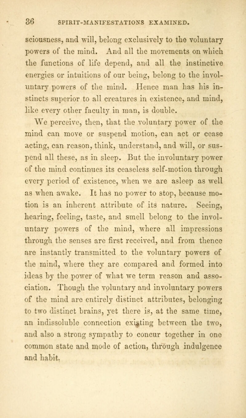 sciousness, and will, belong exclusively to the voluntary powers of the mind. And all the movements on which the functions of life depend, and all the instinctive energies or intuitions of our being, belong to the invol- untary powers of the mind. Hence man has his in- stincts superior to all creatures in existence, and mind, like every other faculty in man, is double. We perceive, then, that the voluntary power of the mind can move or suspend motion, can act or cease acting, can reason, think, understand, and will, or sus- pend all these, as in sleep. But the involuntary power of the mind continues its ceaseless self-motion through every period of existence, when we are asleep as well as when awake. It has no power to stop, because mo- tion is an inherent attribute of its nature. Seeing, hearing, feeling, taste, and smell belong to the invol- untary powers of the mind, where all impressions through the senses are first received, and from thence are instantly transmitted to the voluntary powers of the mind, where they are compared and formed into ideas by the power of what we term reason and asso- ciation. Though the voluntary and involuntary powers of the mind are entirely distinct attributes, belonging to two distinct brains, yet there is, at the same time, an indissoluble connection existing between the two, and also a strong sympathy to concur together in one common state and mode of action, through indulgence and habit.