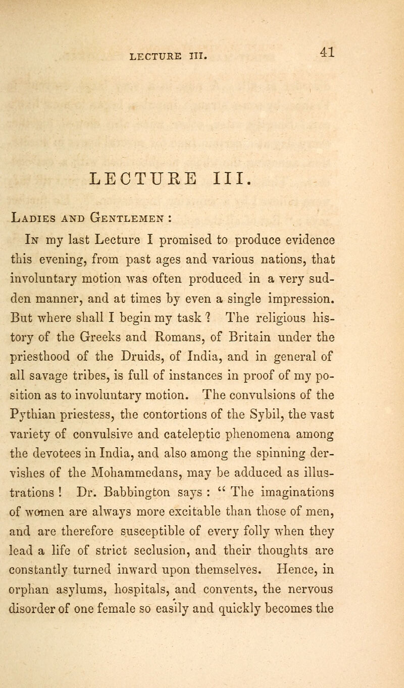 LECTUKE III. Ladies and Gentlemen : In my last Lecture I promised to produce evidence this evening, from past ages and various nations, that involuntary motion was often produced in a very sud- den manner, and at times by even a single impression. But where shall I begin my task 1 The religious his- tory of the Greeks and Romans, of Britain under the priesthood of the Druids, of India, and in general of all savage tribes, is full of instances in proof of my po- sition as to involuntary motion. The convulsions of the Pythian priestess, the contortions of the Sybil, the vast variety of convulsive and cateleptic phenomena among the devotees in India, and also among the spinning der- vishes of the Mohammedans, may be adduced as illus- trations ! Dr. Babbington says : u The imaginations of women are always more excitable than those of men, and are therefore susceptible of every folly when they lead a life of strict seclusion, and their thoughts are constantly turned inward upon themselves. Hence, in orphan asylums, hospitals, and convents, the nervous disorder of one female so easily and quickly becomes the