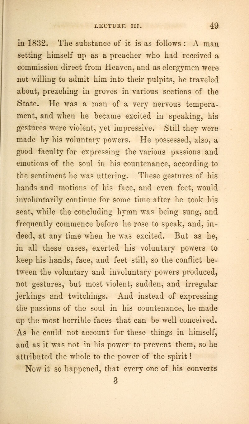 in 1832. The substance of it is as follows : A man setting himself up as a preacher who had received a commission direct from Heaven, and as clergymen were not willing to admit him into their pulpits, he traveled about, preaching in groves in various sections of the State. He was a man of a very nervous tempera- ment, and when he became excited in speaking, his gestures were violent, yet impressive. Still they were made by his voluntary powers. He possessed, also, a good faculty for expressing the various passions and emotions of the soul in his countenance, according to the sentiment he was uttering. These gestures of his hands and motions of his face, and even feet, would involuntarily continue for some time after he took his seat, while the concluding hymn was being sung, and frequently commence before he rose to speak, and, in- deed, at any time when he was excited. But as he, in all these cases, exerted his voluntary powers to keep his hands, face, and feet still, so the conflict be- tween the voluntary and involuntary powers produced, not gestures, but most violent, sudden, and irregular jerkings and twitchings. And instead of expressing the passions of the soul in his countenance, he made up the most horrible faces that can be well conceived. As he could not account for these things in himself, and as it was not in his power to prevent them, so he attributed the whole to the power of the spirit! Now it so liappened, that every one of his converts 3