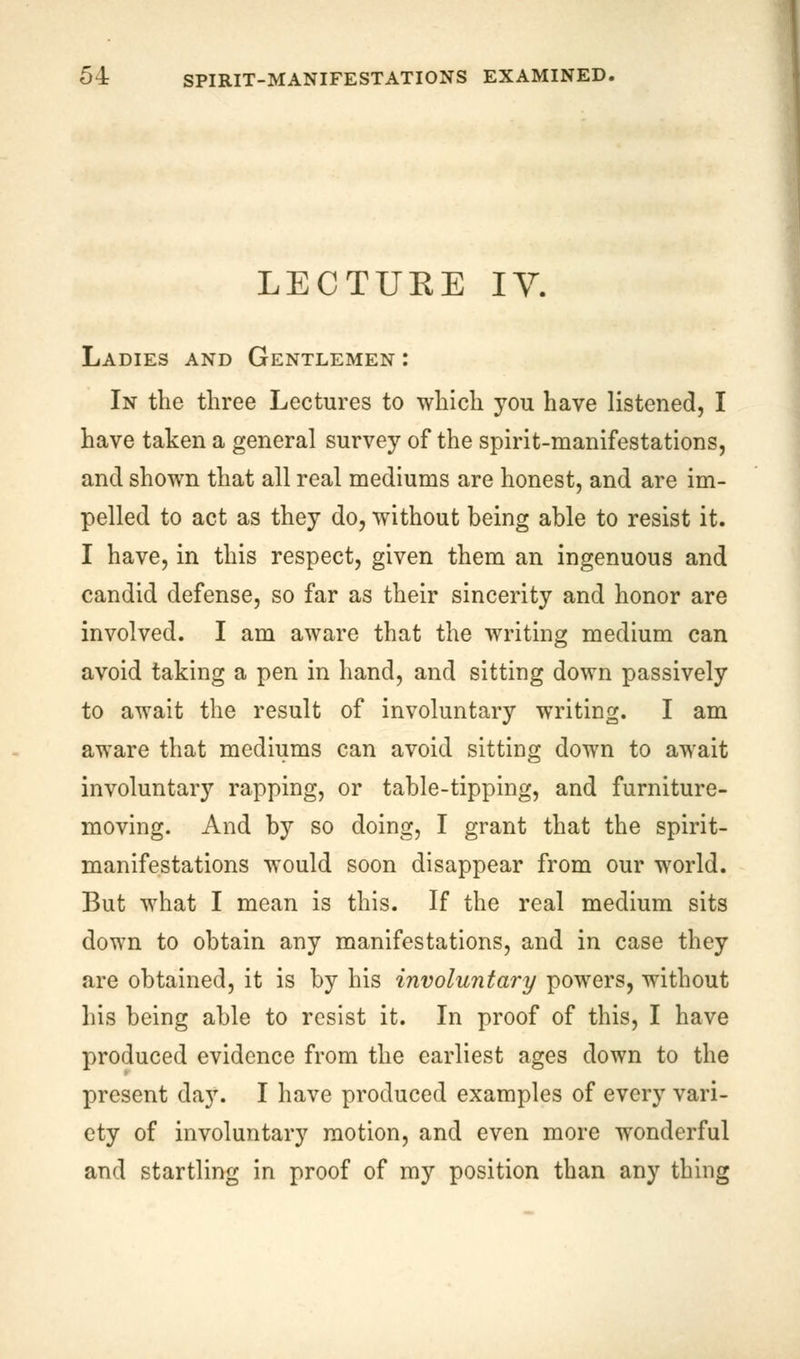 LECTURE IV. Ladies and Gentlemen : In the three Lectures to which you have listened, I have taken a general survey of the spirit-manifestations, and shown that all real mediums are honest, and are im- pelled to act as they do, without being able to resist it. I have, in this respect, given them an ingenuous and candid defense, so far as their sincerity and honor are involved. I am aware that the writing medium can avoid taking a pen in hand, and sitting down passively to await the result of involuntary writing. I am aware that mediums can avoid sitting down to await involuntary rapping, or table-tipping, and furniture- moving. And by so doing, I grant that the spirit- manifestations would soon disappear from our world. But what I mean is this. If the real medium sits down to obtain any manifestations, and in case they are obtained, it is by his involuntary powers, without his being able to resist it. In proof of this, I have produced evidence from the earliest ages down to the present day. I have produced examples of every vari- ety of involuntary motion, and even more wonderful and startling in proof of my position than any thing