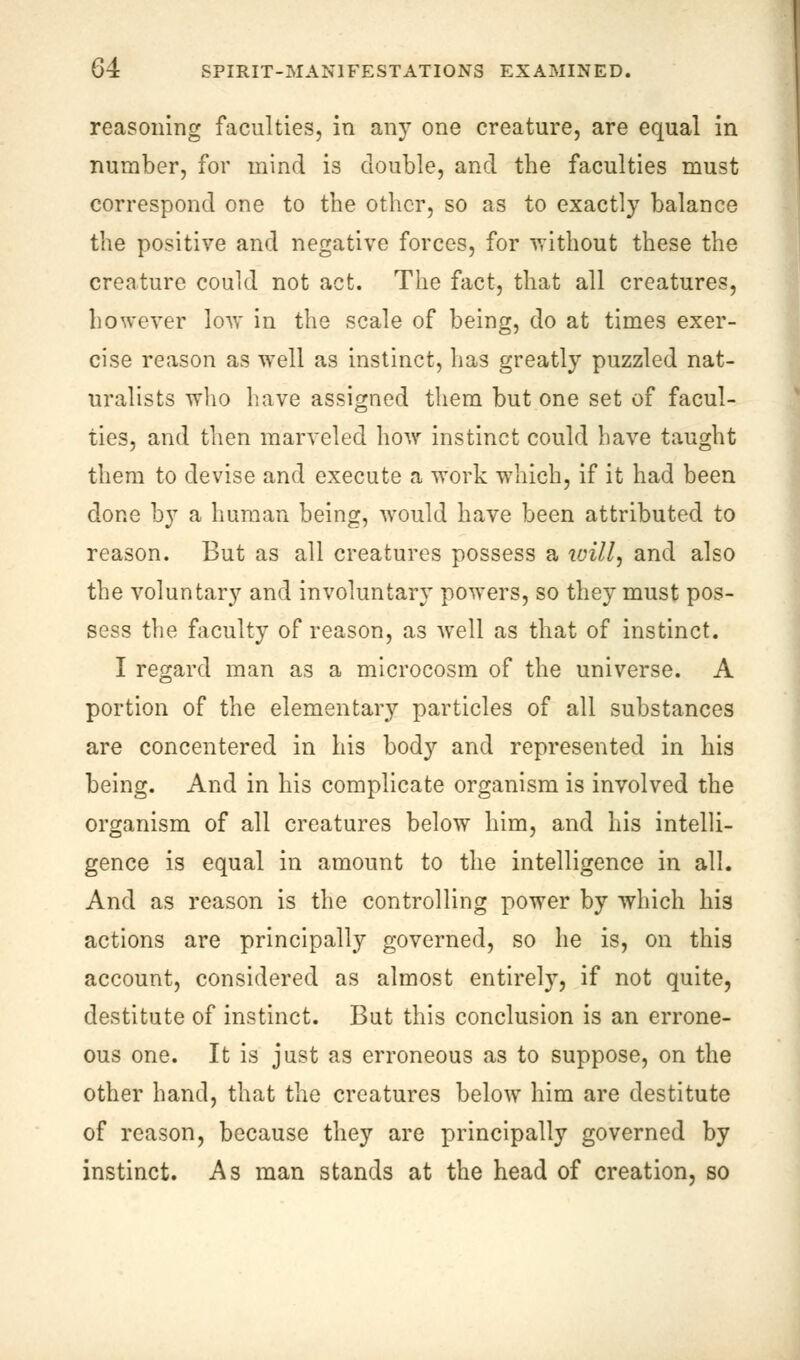 reasoning faculties, in any one creature, are equal in number, for mind is double, and the faculties must correspond one to the other, so as to exactly balance the positive and negative forces, for without these the creature could not act. The fact, that all creatures, however low in the scale of being, do at times exer- cise reason as well as instinct, has greatly puzzled nat- uralists who have assigned them but one set of facul- ties, and then marveled how instinct could have taught them to devise and execute a work which, if it had been done by a human being, would have been attributed to reason. But as all creatures possess a ivill, and also the voluntary and involuntary powers, so they must pos- sess the faculty of reason, as well as that of instinct. I regard man as a microcosm of the universe. A portion of the elementary particles of all substances are concentered in his body and represented in his being. And in his complicate organism is involved the organism of all creatures below him, and his intelli- gence is equal in amount to the intelligence in all. And as reason is the controlling power by which his actions are principally governed, so he is, on this account, considered as almost entirely, if not quite, destitute of instinct. But this conclusion is an errone- ous one. It is just as erroneous as to suppose, on the other hand, that the creatures below him are destitute of reason, because they are principally governed by instinct. As man stands at the head of creation, so