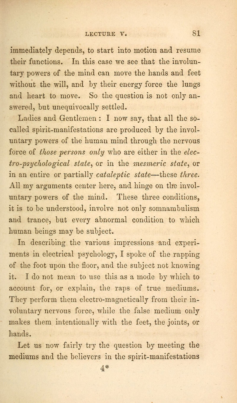 immediately depends, to start into motion and resume their functions. In this case we see that the involun- tary powers of the mind can move the hands and feet without the will, and by their energy force the lungs and heart to move. So the question is not only an- swered, but unequivocally settled. Ladies and Gentlemen : I now say, that all the so- called spirit-manifestations are produced by the invol- untary powers of the human mind through the nervous force of those persons only who are either in the elec- tro-psychological state, or in the mesmeric state, or in an entire or partially cataleptic state—these three. All my arguments center here, and hinge on the invol- untary powers of the mind. These three conditions, it is to be understood, involve not only somnambulism and trance, but every abnormal condition to which human beings may be subject. In describing the various impressions and experi- ments in electrical psychology, I spoke of the rapping of the foot upon the floor, and the subject not knowing it. I do not mean to use this as a mode by which to account for, or explain, the raps of true mediums. They perform them electro-magnetically from their in- voluntary nervous force, while the false medium only makes them intentionally with the feet, the joints, or hands. Let us now fairly try the question by meeting the mediums and the believers in the spirit-manifestations 4*