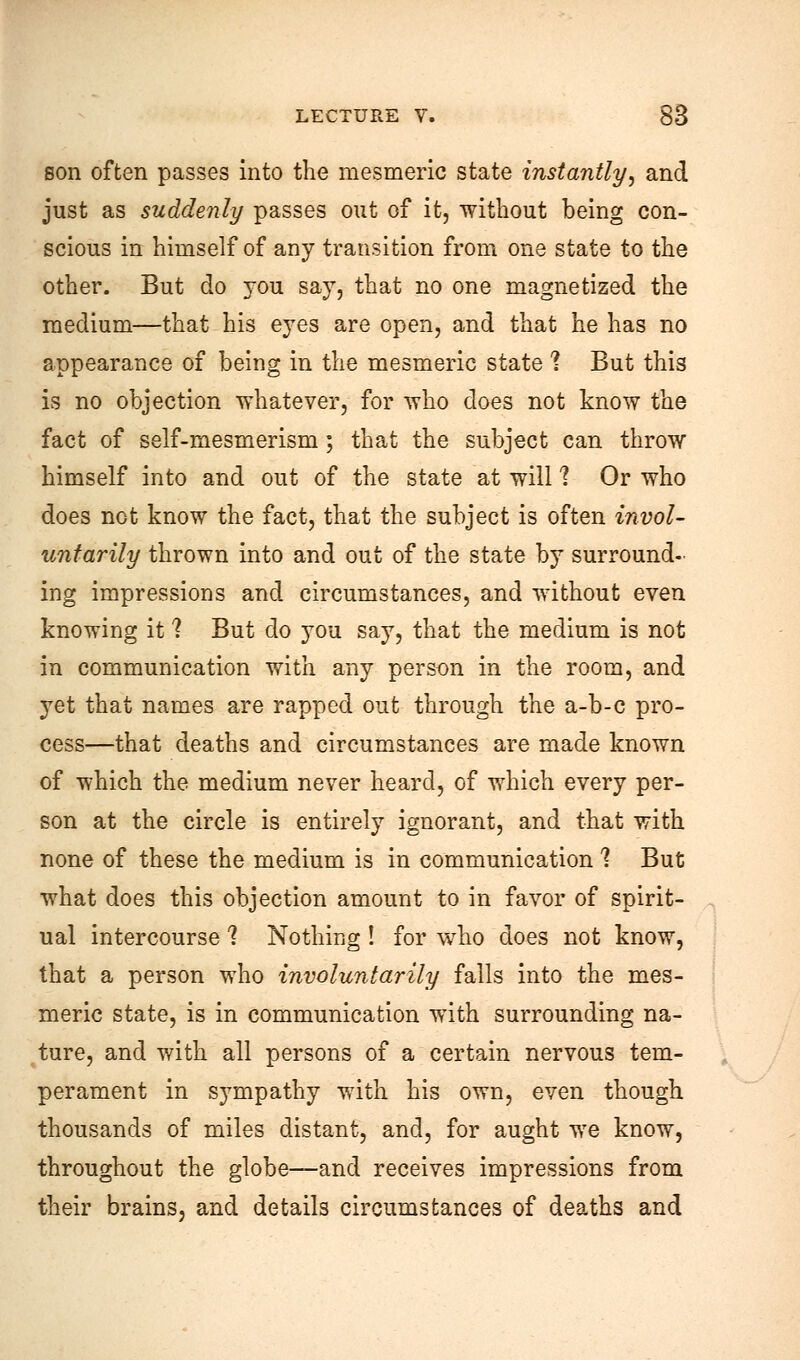 son often passes into the mesmeric state instantly, and just as suddenly passes out of it, without being con- scious in himself of any transition from one state to the other. But do you say, that no one magnetized the medium—that his eyes are open, and that he has no appearance of being in the mesmeric state ? But this is no objection whatever, for who does not know the fact of self-mesmerism; that the subject can throw himself into and out of the state at will 1 Or who does not know the fact, that the subject is often invol- untarily thrown into and out of the state by surround- ing impressions and circumstances, and without even knowing it ? But do you say, that the medium is not in communication with any person in the room, and yet that names are rapped out through the a-b-c pro- cess—that deaths and circumstances are made known of which the medium never heard, of which every per- son at the circle is entirely ignorant, and that with none of these the medium is in communication 1 But what does this objection amount to in favor of spirit- ual intercourse 1 Nothing ! for who does not know, that a person who involuntarily falls into the mes- meric state, is in communication with surrounding na- ture, and with all persons of a certain nervous tem- perament in sympathy with his own, even though thousands of miles distant, and, for aught we know, throughout the globe—and receives impressions from their brains, and details circumstances of deaths and