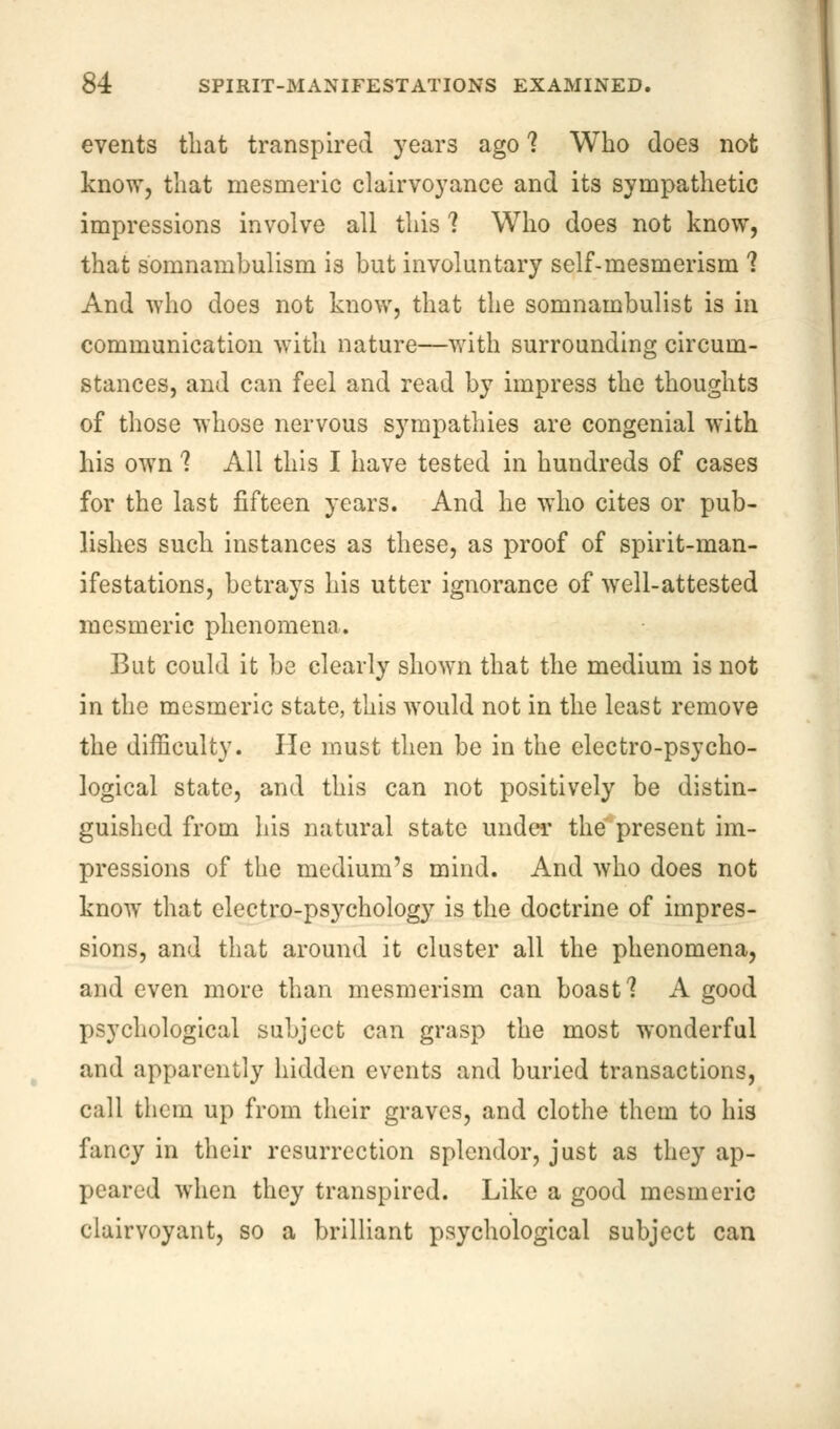 events that transpired years ago 1 Who doe3 not know, that mesmeric clairvoyance and its sympathetic impressions involve all this 1 Who does not know, that somnambulism is but involuntary self-mesmerism ? And who does not know, that the somnambulist is in communication with nature—with surrounding circum- stances, and can feel and read by impress the thoughts of those whose nervous sympathies are congenial with his own ? All this I have tested in hundreds of cases for the last fifteen years. And he who cites or pub- lishes such instances as these, as proof of spirit-man- ifestations, betrays his utter ignorance of well-attested mesmeric phenomena. But could it be clearly shown that the medium is not in the mesmeric state, this would not in the least remove the difficulty. He must then be in the electro-psycho- logical state, and this can not positively be distin- guished from his natural state under the present im- pressions of the medium's mind. And who does not know that electro-psychology is the doctrine of impres- sions, and that around it cluster all the phenomena, and even more than mesmerism can boast'? A good psychological subject can grasp the most wonderful and apparently hidden events and buried transactions, call them up from their graves, and clothe them to his fancy in their resurrection splendor, just as they ap- peared when they transpired. Like a good mesmeric clairvoyant, so a brilliant psychological subject can