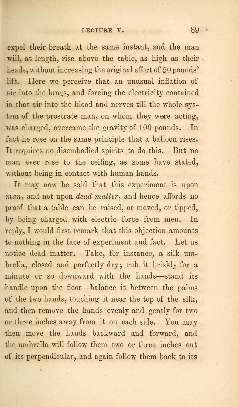 expel their breath at the same instant, and the man will, at length, rise above the table, as high as their heads, without increasing the original effort of 50 pounds' lift. Here we perceive that an unusual inflation of air into the lungs, and forcing the electricity contained in that air into the blood and nerves till the whole sys- tem of the prostrate man, on whom they were acting, was charged, overcame the gravity of 100 pounds. In fact he rose on the same principle that a balloon rises. It requires no disembodied spirits to do this. But no man ever rose to the ceiling, as some have stated, without being in contact with human hands. It may now be said that this experiment is upon man, and not upon dead matter, and hence affords no proof that a table can be raised, or moved, or tipped, by being charged with electric force from men. In reply, I would first remark that this objection amounts to nothing in the face of experiment and fact. Let us notice dead matter. Take, for instance, a silk um- brella, closed and perfectly dry; rub it briskly for a minute or so downward with the hands—stand its handle upon the floor—balance it between the palms of the two hands, touching it near the top of the silk, and then remove the hands evenly and gently for two or three inches away from it on each side. You may then move the hands backward and forward, and the umbrella will follow them two or three inches out of its perpendicular, and again follow them back to its