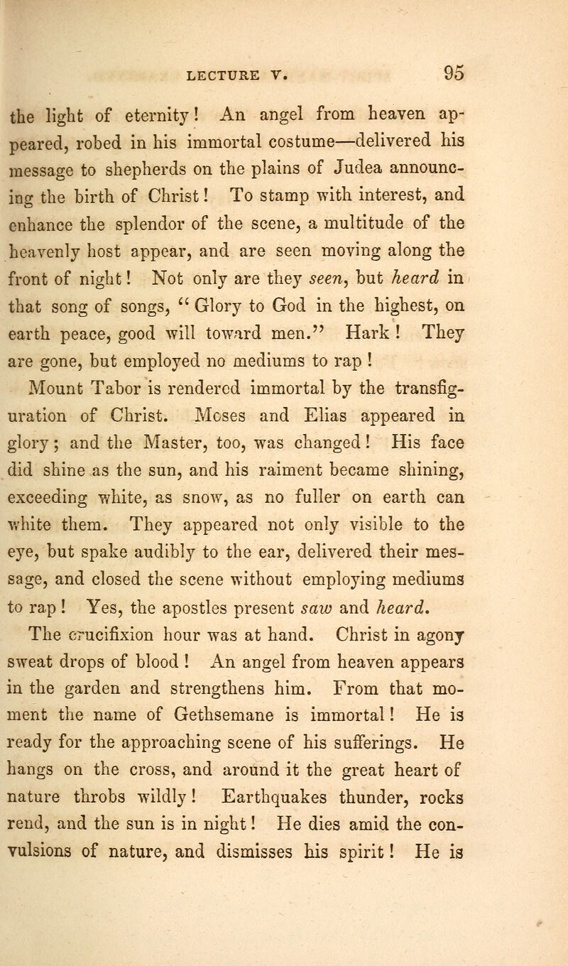 the light of eternity! An angel from heaven ap- peared, robed in his immortal costume—delivered his message to shepherds on the plains of Judea announc- ing the birth of Christ! To stamp with interest, and enhance the splendor of the scene, a multitude of the heavenly host appear, and are seen moving along the front of night! Not only are they seen, but heard in that song of songs,  Glory to God in the highest, on earth peace, good will toward men. Hark ! They are gone, but employed no mediums to rap ! Mount Tabor is rendered immortal by the transfig- uration of Christ. Moses and Elias appeared in glory; and the Master, too, was changed ! His face did shine as the sun, and his raiment became shining, exceeding white, as snow, as no fuller on earth can white them. They appeared not only visible to the eye, but spake audibly to the ear, delivered their mes- sage, and closed the scene without employing mediums to rap ! Yes, the apostles present saw and heard. The crucifixion hour was at hand. Christ in agony sweat drops of blood ! An angel from heaven appears in the garden and strengthens him. From that mo- ment the name of Gethsemane is immortal! He is ready for the approaching scene of his sufferings. He hangs on the cross, and around it the great heart of nature throbs wildly! Earthquakes thunder, rocks rend, and the sun is in night! He dies amid the con- vulsions of nature, and dismisses his spirit! He is