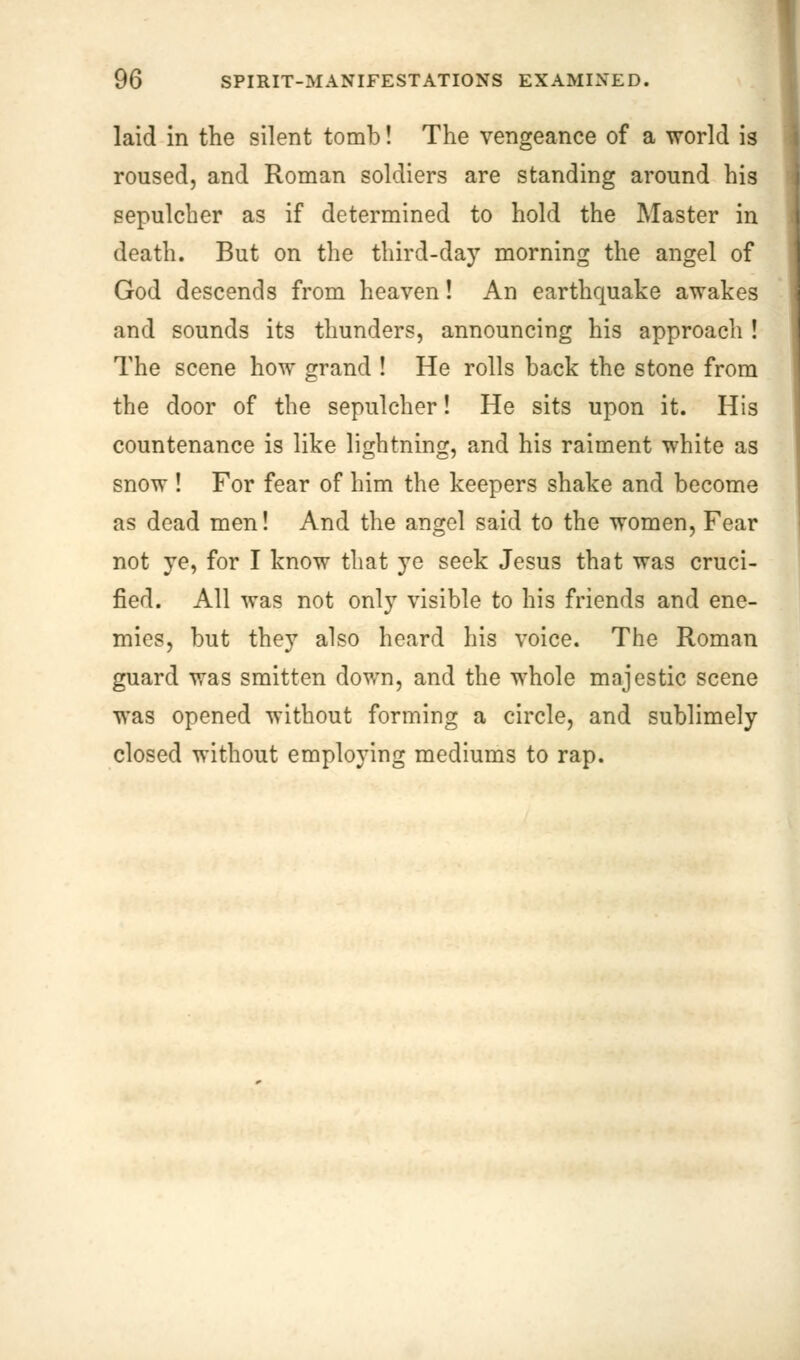 laid in the silent tomb! The vengeance of a world is roused, and Roman soldiers are standing around his sepulcher as if determined to hold the Master in death. But on the third-day morning the angel of God descends from heaven! An earthquake awakes and sounds its thunders, announcing his approach ! The scene how grand ! He rolls back the stone from the door of the sepulcher! He sits upon it. His countenance is like lightning, and his raiment white as snow ! For fear of him the keepers shake and become as dead men! And the angel said to the women, Fear not ye, for I know that ye seek Jesus that was cruci- fied. All was not only visible to his friends and ene- mies, but they also heard his voice. The Roman guard was smitten down, and the whole majestic scene was opened without forming a circle, and sublimely closed without employing mediums to rap.