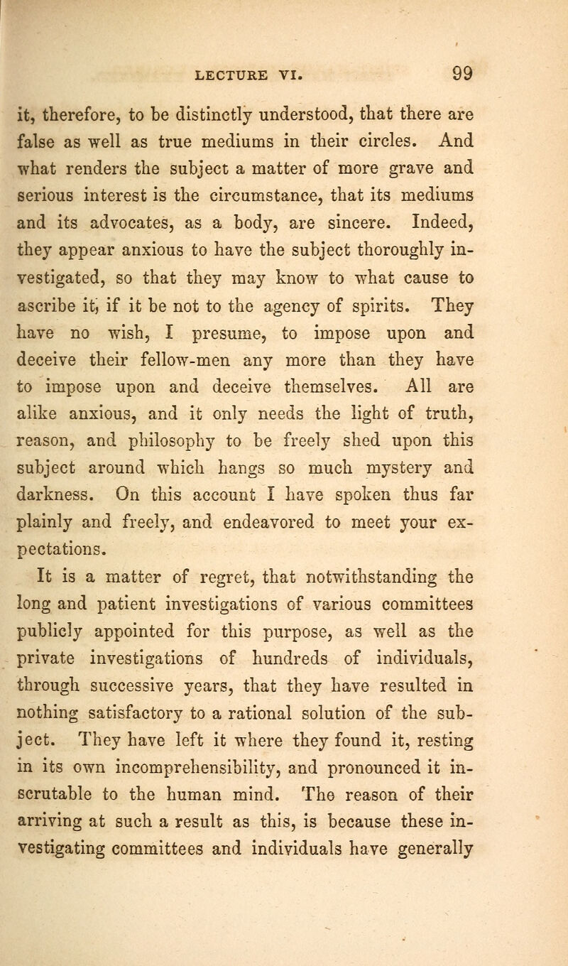 it, therefore, to be distinctly understood, that there are false as well as true mediums in their circles. And what renders the subject a matter of more grave and serious interest is the circumstance, that its mediums and its advocates, as a body, are sincere. Indeed, they appear anxious to have the subject thoroughly in- vestigated, so that they may know to what cause to ascribe it, if it be not to the agency of spirits. They have no wish, I presume, to impose upon and deceive their fellow-men any more than they have to impose upon and deceive themselves. All are alike anxious, and it only needs the light of truth, reason, and philosophy to be freely shed upon this subject around which hangs so much mystery and darkness. On this account I have spoken thus far plainly and freely, and endeavored to meet your ex- pectations. It is a matter of regret, that notwithstanding the long and patient investigations of various committees publicly appointed for this purpose, as well as the private investigations of hundreds of individuals, through successive years, that they have resulted in nothing satisfactory to a rational solution of the sub- ject. They have left it where they found it, resting in its own incomprehensibility, and pronounced it in- scrutable to the human mind. The reason of their arriving at such a result as this, is because these in- vestigating committees and individuals have generally