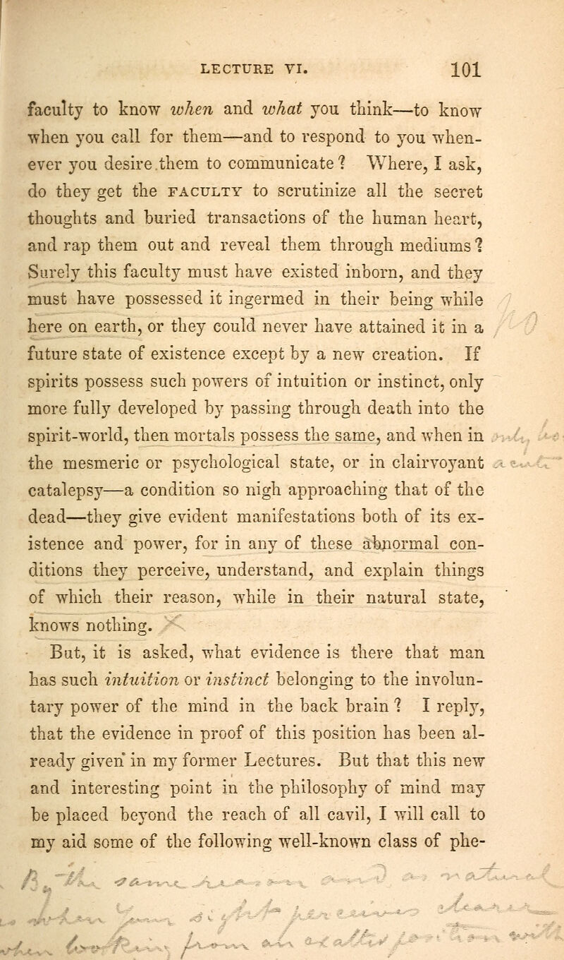 faculty to know when and what you think—to know when you call for them—and to respond to you when- ever you desire.them to communicate? Where, I ask, do they get the faculty to scrutinize all the secret thoughts and buried transactions of the human heart, and rap them out and reveal them through mediums 1 Surely this faculty must have existed inborn, and they must have possessed it ingermed in their being while here on earth, or they could never have attained it in a future state of existence except by a new creation. If spirits possess such powers of intuition or instinct, only more fully developed by passing through death into the spirit-world, then mortals possess the same, and when in the mesmeric or psychological state, or in clairvoyant catalepsy—a condition so nigh approaching that of the dead—they give evident manifestations both of its ex- istence and power, for in any of these abnormal con- ditions they perceive, understand, and explain things of which their reason, while in their natural state, knows nothing. But, it is asked, what evidence is there that man has such intuition or instinct belonging to the involun- tary power of the mind in the back brain 1 I reply, that the evidence in proof of this position has been al- ready given in my former Lectures. But that this new and interesting point in the philosophy of mind may be placed beyond the reach of all cavil, I will call to my aid some of the following well-known class of phe-