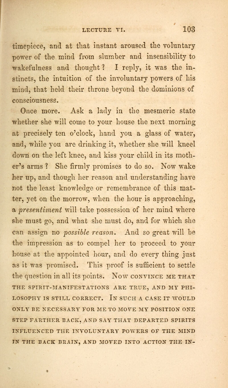 timepiece, and at that instant aroused the voluntary power of the mind from slumber and insensibility to wakefulness and thought 1 I reply, it was the in- stincts, the intuition of the involuntary powers of his mind, that held their throne beyond the dominions of consciousness. Once more. Ask a lady in the mesmeric state whether she will come to your house the next morning at precisely ten o'clock, hand you a glass of water, and, while you are drinking it, whether she will kneel down on the left knee, and kiss your child in its moth- er's arms 1 She firmly promises to do so. Now wake her up, and though her reason and understanding have not the least knowledge or remembrance of this mat- ter, yet on the morrow, when the hour is approaching, a presentiment will take possession of her mind where she must go, and what she must do, and for which she can assign no possible reason. And so great will be the impression as to compel her to proceed to your house at the appointed hour, and do every thing just as it was promised. This proof is sufficient to settle the question in all its points. Now convince me that THE SPIRIT-MANIFESTATIONS ARE TRUE, AND MY PHI- LOSOPHY IS STILL CORRECT. In SUCH A CASE IT WOULD ONLY BE NECESSARY FOR ME TO MOVE MY POSITION ONE STEP FARTHER BACK, AND SAY THAT DEPARTED SPIRITS INFLUENCED THE INVOLUNTARY POWERS OF THE MIND IN THE BACK BRAIN, AND MOVED INTO ACTION THE IN-