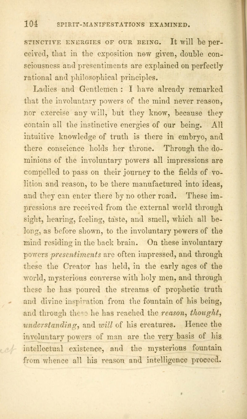 STINCTIVE ENERGIES OF OUR BEING. It will be pei*- ceived, that in the exposition new given, double con- sciousness and presentiments are explained on perfectly rational and philosophical principles. Ladies and Gentlemen : I have already remarked that the involuntary powers of the mind never reason, nor exercise any will, but they know, because they contain all the instinctive energies of our being. All intuitive knowledge of truth is there in embryo, and there conscience holds her throne. Through the do- minions of the involuntary powers all impressions are compelled to pass on their journey to the fields of vo- lition and reason, to be there manufactured into ideas, and they can enter there by no other road. These im- pressions are received from the external world through sight, hearing, feeling, taste, and smell, which all be- long, as before shown, to the involuntary powers of the mind residing in the back brain. On these involuntary powers presentiments are often impressed, and through these the Creator has held, in the early ages of the world, mysterious converse with holy men, and through these lie has poured the streams of prophetic truth and divine inspiration from the fountain of his being, and through the:; he has reached the reason, thought, understanding, and will of his creatures. Hence the involuntary powers of man are the very basis of his intellectual existence, and the mysterious fountain from whence all his reason and intelligence proceed.