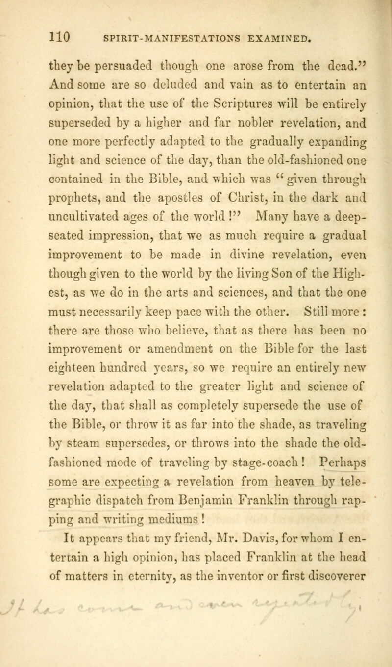 they be persuaded though one arose from the dead. And some are so deluded and vain as to entertain an opinion, that the use of the Scriptures will be entirely superseded by a higher and far nobler revelation, and one more perfectly adapted to the gradually expanding light and science of the day, than the old-fashioned one contained in the Bible, and which was  given through prophets, and the apostles of Christ, in the dark and uncultivated ages of the world ! Many have a deep- seated impression, that we as much require a gradual improvement to be made in divine revelation, even though given to the world by the living Son of the High- est, as we do in the arts and sciences, and that the one must necessarily keep pace with the other. Still more : there are those who believe, that as there has been no improvement or amendment on the Bible for the last eighteen hundred years, so we require an entirely new revelation adapted to the greater light and science of the day, that shall as completely supersede the use of the Bible, or throw it as far into the shade, as traveling by steam supersedes, or throws into the shade the old- fashioned mode of traveling by stage-coach! Perhaps some are expecting a revelation from heaven by tele- graphic dispatch from Benjamin Franklin through rap- ping and writing mediums ! It appears that my friend, Mr. Davis, for whom I en- tertain a high opinion, has placed Franklin at the head of matters in eternity, as the inventor or first discoverer