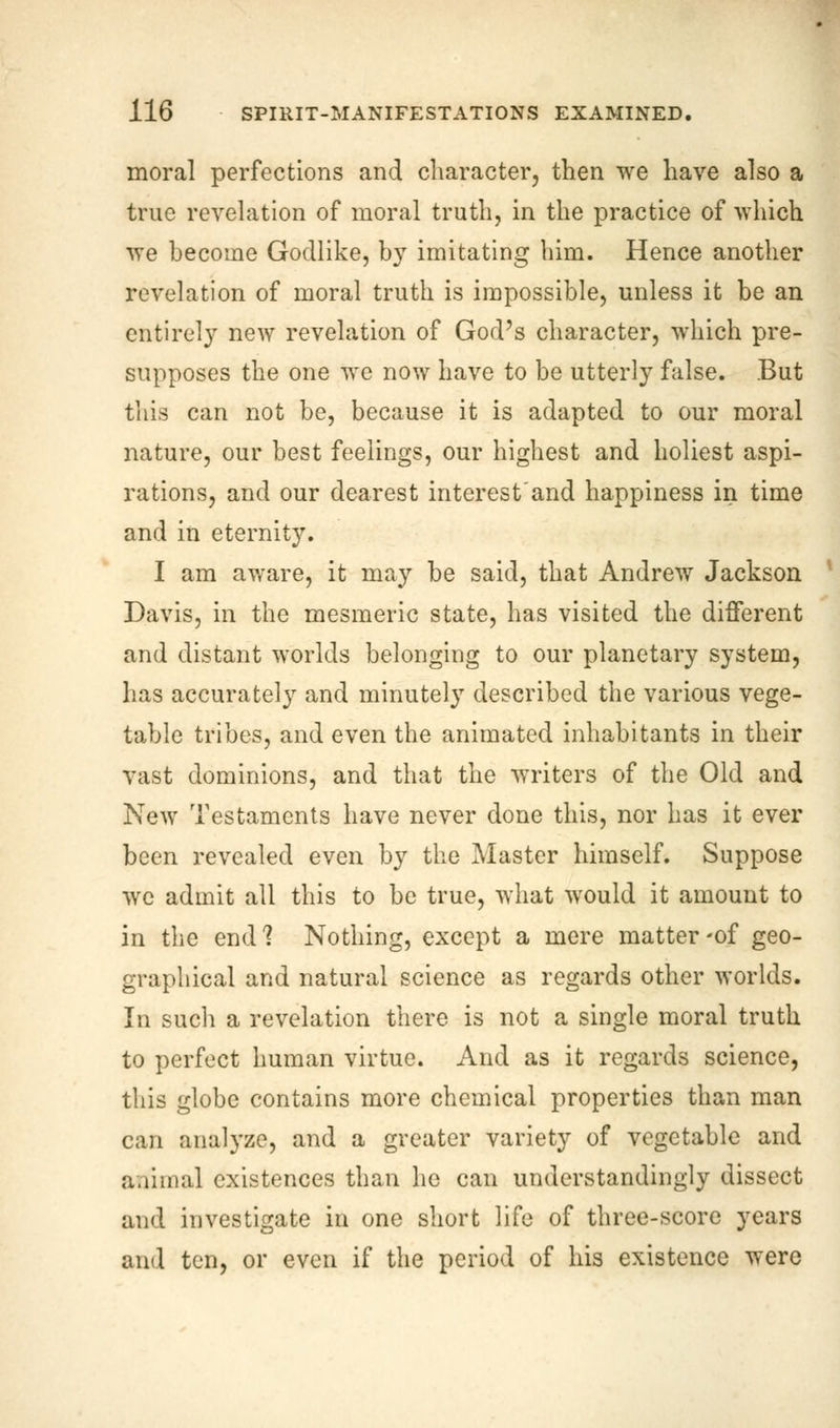 moral perfections and character, then we have also a true revelation of moral truth, in the practice of which we become Godlike, by imitating him. Hence another revelation of moral truth is impossible, unless it be an entirely new revelation of God's character, which pre- supposes the one we now have to be utterly false. But this can not be, because it is adapted to our moral nature, our best feelings, our highest and holiest aspi- rations, and our dearest interest'and happiness in time and in eternity. I am aware, it may be said, that Andrew Jackson Davis, in the mesmeric state, has visited the different and distant worlds belonging to our planetary system, has accurately and minutely described the various vege- table tribes, and even the animated inhabitants in their vast dominions, and that the writers of the Old and New Testaments have never done this, nor has it ever been revealed even by the Master himself. Suppose we admit all this to be true, what would it amount to in the end 1 Nothing, except a mere matter -of geo- graphical and natural science as regards other worlds. In such a revelation there is not a single moral truth to perfect human virtue. And as it regards science, this globe contains more chemical properties than man can analyze, and a greater variety of vegetable and animal existences than he can understanding^ dissect and investigate in one short life of three-score years and ten, or even if the period of his existence were