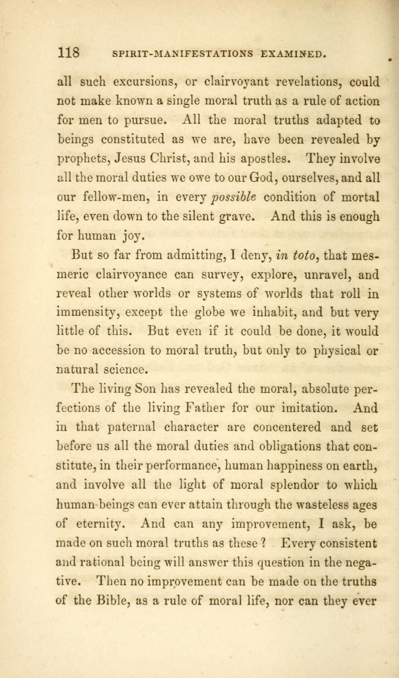 all such excursions, or clairvoyant revelations, could not make known a single moral truth as a rule of action for men to pursue. All the moral truths adapted to beings constituted as we are, have been revealed by prophets, Jesus Christ, and his apostles. They involve all the moral duties wc owe to our God, ourselves, and all our fellow-men, in every possible condition of mortal life, even down to the silent grave. And this is enough for human joy. But so far from admitting, I deny, in toto, that mes- meric clairvoyance can survey, explore, unravel, and reveal other worlds or systems of worlds that roll in immensity, except the globe we inhabit, and but very little of this. But even if it could be done, it would be no accession to moral truth, but only to physical or natural science. The living Son has revealed the moral, absolute per- fections of the living Father for our imitation. And in that paternal character are concentered and set before us all the moral duties and obligations that con- stitute, in their performance, human happiness on earth, and involve all the light of moral splendor to which human beings can ever attain through the wasteless ages of eternity. And can any improvement, I ask, be made on such moral truths as these ? Every consistent and rational being will answer this question in the nega- tive. Then no improvement can be made on the truths of the Bible, as a rule of moral life, nor can they ever