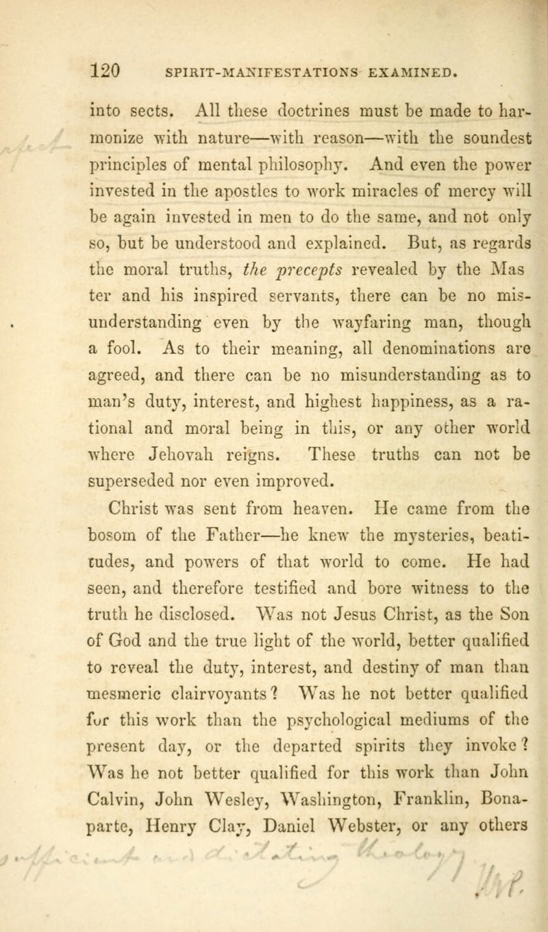 into sects. All these doctrines must be made to har- monize with nature—with reason—with the soundest principles of mental philosophy. And even the power invested in the apostles to work miracles of mercy will be again invested in men to do the same, and not only so, but be understood and explained. But, as regards the moral truths, the 'precepts revealed by the Mas ter and his inspired servants, there can be no mis- understanding even by the wayfaring man, though a fool. As to their meaning, all denominations are agreed, and there can be no misunderstanding as to man's duty, interest, and highest happiness, as a ra- tional and moral being in this, or any other world where Jehovah reigns. These truths can not be superseded nor even improved. Christ was sent from heaven. He came from the bosom of the Father—he knew the mysteries, beati- tudes, and powers of that world to come. He had seen, and therefore testified and bore witness to the truth he disclosed. Was not Jesus Christ, as the Son of God and the true light of the world, better qualified to reveal the duty, interest, and destiny of man than mesmeric clairvoyants'? Was he not better qualified for this work than the psychological mediums of the present day, or the departed spirits they invoke 1 Was he not better qualified for this work than John Calvin, John Wesley, Washington, Franklin, Bona- parte, Henry Clay, Daniel Webster, or any others • [/