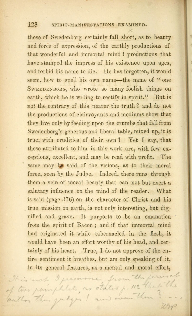 those of Swedenborg certainly fall short, as to beauty and force of expression, of the earthly productions of that wonderful and immortal mind ! productions that have stamped the impress of his existence upon ages, and forbid his name to die. He has forgotten, it would seem, how to spell his own name—the name of  one Sweedenborg, who wrote so many foolish things on earth, which he is willing to rectify in spirit. But is not the contrary of this nearer the truth 1 and do not the productions of clairvoyants and mediums show that they live only by feeding upon the crumbs that fall from Swedenborg's generous and liberal table, mixed up, it is true, with crudities of their own 1 Yet I say, that those attributed to him in this work are, with few ex- ceptions, excellent, and may be read with profit. The same may l# said of the visions, as to their moral force, seen by the Judge. Indeed, there runs through them a vein of moral beauty that can not but exert a salutary influence on the mind of the reader. What is said (page 376) on the character of Christ and his true mission on earth, is not only interesting, but dig- nified and grave. It purports to be an emanation from the spirit of Bacon ; and if that immortal mind had originated it while tabernacled in the flesh, it would have been an effort worthy of his head, and cer- tainly of his heart. True, I do not approve of the en- tire sentiment it breathes, but am only speaking of it, in its general features, as a mental and moral effort, //I