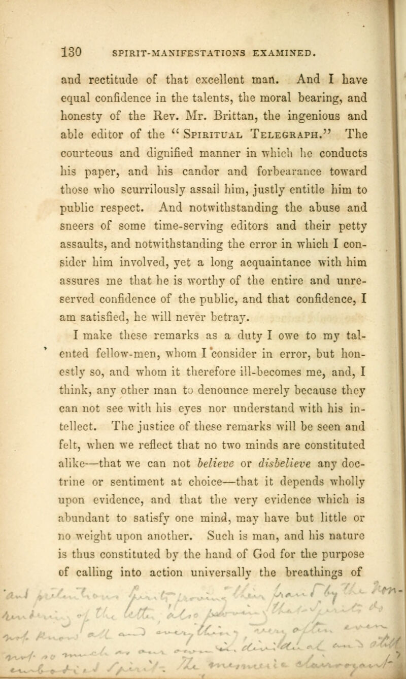 and rectitude of that excellent man. And I have equal confidence in the talents, the moral bearing, and honesty of the Rev. Mr. Brittan, the ingenious and able editor of the  Spiritual Telegraph. The courteous and dignified manner in which lie conducts his paper, and his candor and forbearance toward those who scurrilously assail him, justly entitle him to public respect. And notwithstanding the abuse and sneers of some time-serving editors and their petty assaults, and notwithstanding the error in which I con- sider him involved, yet a long acquaintance with him assures me that he is worthy of the entire and unre- served confidence of the public, and that confidence, I am satisfied, he will never betray. I make these remarks as a duty I owe to my tal- ented fellow-men, whom I consider in error, but hon- estly so, and whom it therefore ill-becomes me, and, I think, any other man to denounce merely because they can not see with his eyes nor understand with his in- tellect. The justice of these remarks will be seen and felt, when we reflect that no two minds are constituted alike—that we can not believe or disbelieve any doc- trine or sentiment at choice—that it depends wholly upon evidence, and that the very evidence which is abundant to satisfy one mind, may have but little or no weight upon another. Such is man, and his nature is thus constituted by the hand of God for the purpose of calling into action universally the breathings of /y t ■ 4 1 ■