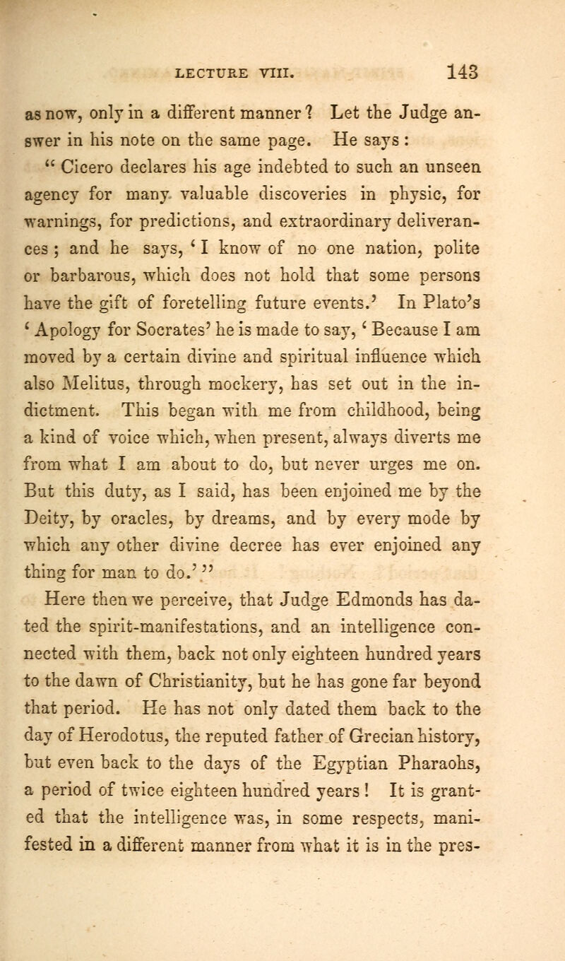 as now, only in a different manner ? Let the Judge an- swer in his note on the same page. He says :  Cicero declares his age indebted to such an unseen agency for many valuable discoveries in physic, for warnings, for predictions, and extraordinary deliveran- ces ; and he says, ' I know of no one nation, polite or barbarous, which does not hold that some persons have the gift of foretelling future events.' In Plato's 1 Apology for Socrates' he is made to say,' Because I am moved by a certain divine and spiritual influence which also Melitus, through mockery, has set out in the in- dictment. This began with me from childhood, being a kind of voice which, when present, always diverts me from what I am about to do, but never urges me on. But this duty, as I said, has been enjoined me by the Deity, by oracles, by dreams, and by every mode by which any other divine decree has ever enjoined any thing for man to do.' Here then we perceive, that Judge Edmonds has da- ted the spirit-manifestations, and an intelligence con- nected with them, back not only eighteen hundred years to the dawn of Christianity, but he has gone far beyond that period. He has not only dated them back to the day of Herodotus, the reputed father of Grecian history, but even back to the days of the Egyptian Pharaohs, a period of twice eighteen hundred years ! It is grant- ed that the intelligence was, in some respects, mani- fested in a different manner from what it is in the pres-