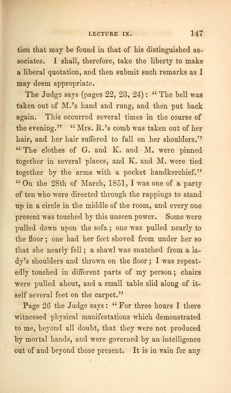 tion that may be found in that of his distinguished as- sociates. I shall, therefore, take the liberty to make a liberal quotation, and then submit such remarks as I may deem appropriate. The Judge says (pages 22, 23, 24):  The bell was taken out of M.'s hand and rung, and then put back again. This occurred several times in the course of the evening.  Mrs. R.'s comb was taken out of her hair, and her hair suffered to fall on her shoulders.  The clothes of G. and K. and M. were pinned together in several places, and K. and M. were tied together by the arms with a pocket handkerchief.  On the 28th of March, 1851, I was one of a party of ten who were directed through the rappings to stand up in a circle in the middle of the room, and every one present was touched by this unseen power. Some were pulled down upon the sofa; one was pulled nearly to the floor; one had her feet shoved from under her so that she nearly fell; a shawl was snatched from a la- dy's shoulders and thrown on the floor; I was repeat- edly touched in different parts of my person; chairs were pulled about, and a small table slid along of it- self several feet on the carpet. Page 26 the Judge says:  For three hours I there witnessed physical manifestations which demonstrated to me, beyond all doubt, that they were not produced by mortal hands, and were governed by an intelligence out of and beyond those present. It is in vain for any