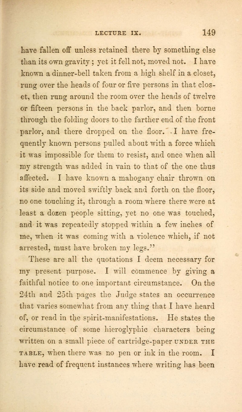 have fallen off unless retained there by something else than its own gravity ; yet it fell not, moved not. I have known a dinner-bell taken from a high shelf in a closet, rung over the heads of four or five persons in that clos- et, then rung around the room over the heads of twelve or fifteen persons in the back parlor, and then borne through the folding doors to the farther end of the front parlor, and there dropped on the floor. -1 have fre- quently known persons pulled about with a force which it was impossible for them to resist, and once when all my strength was added in vain to that of the one thus affected. I have known a mahogany chair thrown on its side and moved swiftly back and forth on the floor, no one touching it, through a room where there were at least a dozen people sitting, yet no one was touched, and it was repeatedly stopped within a few inches of me, when it was coming with a violence which, if not arrested, must have broken my legs. These are all the quotations I deem necessary for my present purpose. I will commence by giving a faithful notice to one important circumstance. On the 24th and 25th pages the Judge states an occurrence that varies somewhat from any thing that I have heard of, or read in the spirit-manifestations. He states the circumstance of some hieroglyphic characters being written on a small piece of cartridge-paper u^'der the table, when there was no pen or ink in the room. I have read of frequent instances where writing has been