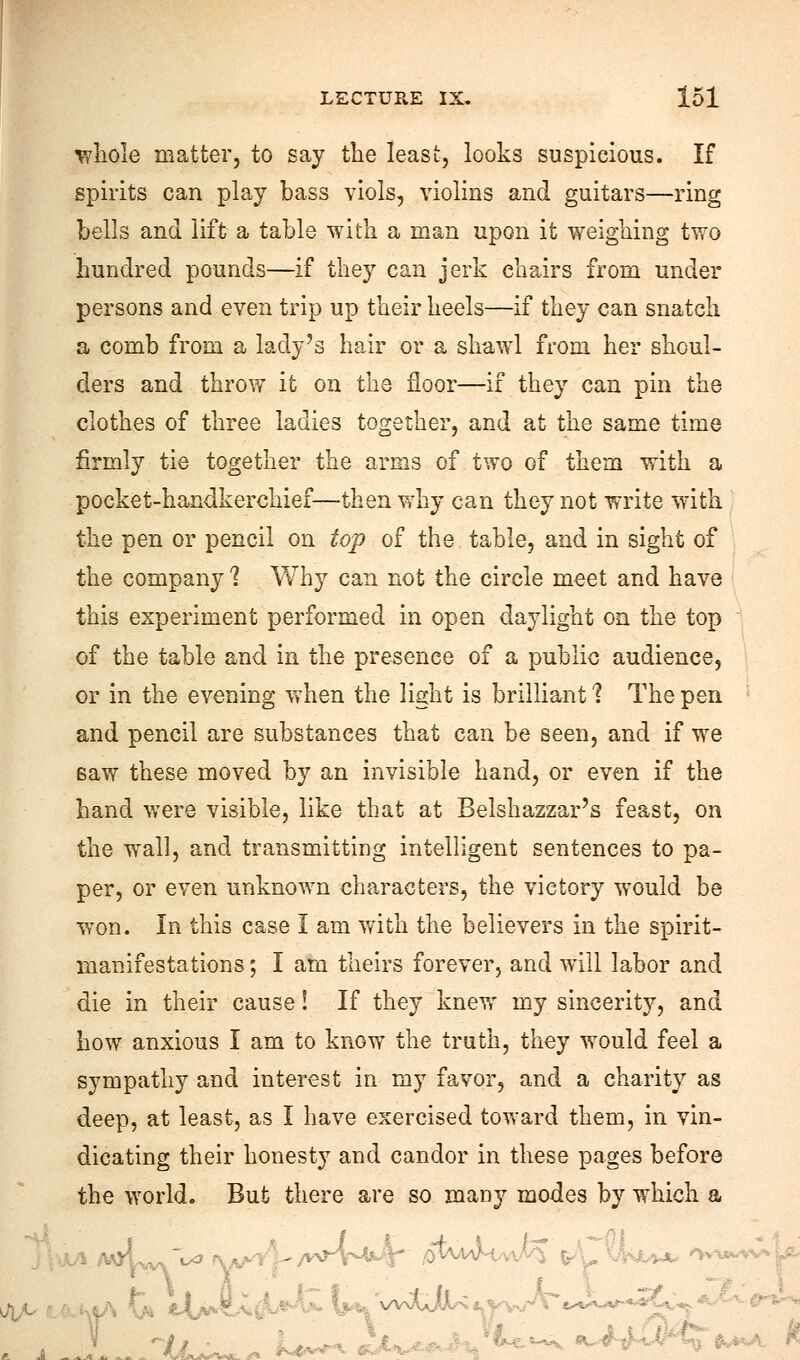 whole matter, to say the least, looks suspicious. If spirits can play bass viols, violins and guitars—ring bells and lift a table with a man upon it weighing two hundred pounds—if they can jerk chairs from under persons and even trip up their heels—if they can snatch a comb from a lady's hair or a shawl from her shoul- ders and throw it on the floor—if they can pin the clothes of three ladies together, and at the same time firmly tie together the arms of two of them with a pocket-handkerchief—then why can they not write with the pen or pencil on top of the table, and in sight of the company 1 Why can not the circle meet and have this experiment performed in open daylight on the top of the table and in the presence of a public audience, or in the evening when the light is brilliant 1 The pen and pencil are substances that can be seen, and if we saw these moved by an invisible hand, or even if the hand were visible, like that at Belshazzar's feast, on the wall, and transmitting intelligent sentences to pa- per, or even unknown characters, the victory would be won. In this case I am with the believers in the spirit- manifestations ; I am theirs forever, and will labor and die in their cause! If they knew my sincerity, and how anxious I am to know the truth, they would feel a sympathy and interest in my favor, and a charity as deep, at least, as I have exercised toward them, in vin- dicating their honesty and candor in these pages before the world. But there are so many modes by which a -_ . .v'~v4.«4<' ,otW-WA tilki* ***** 1. L^^ i