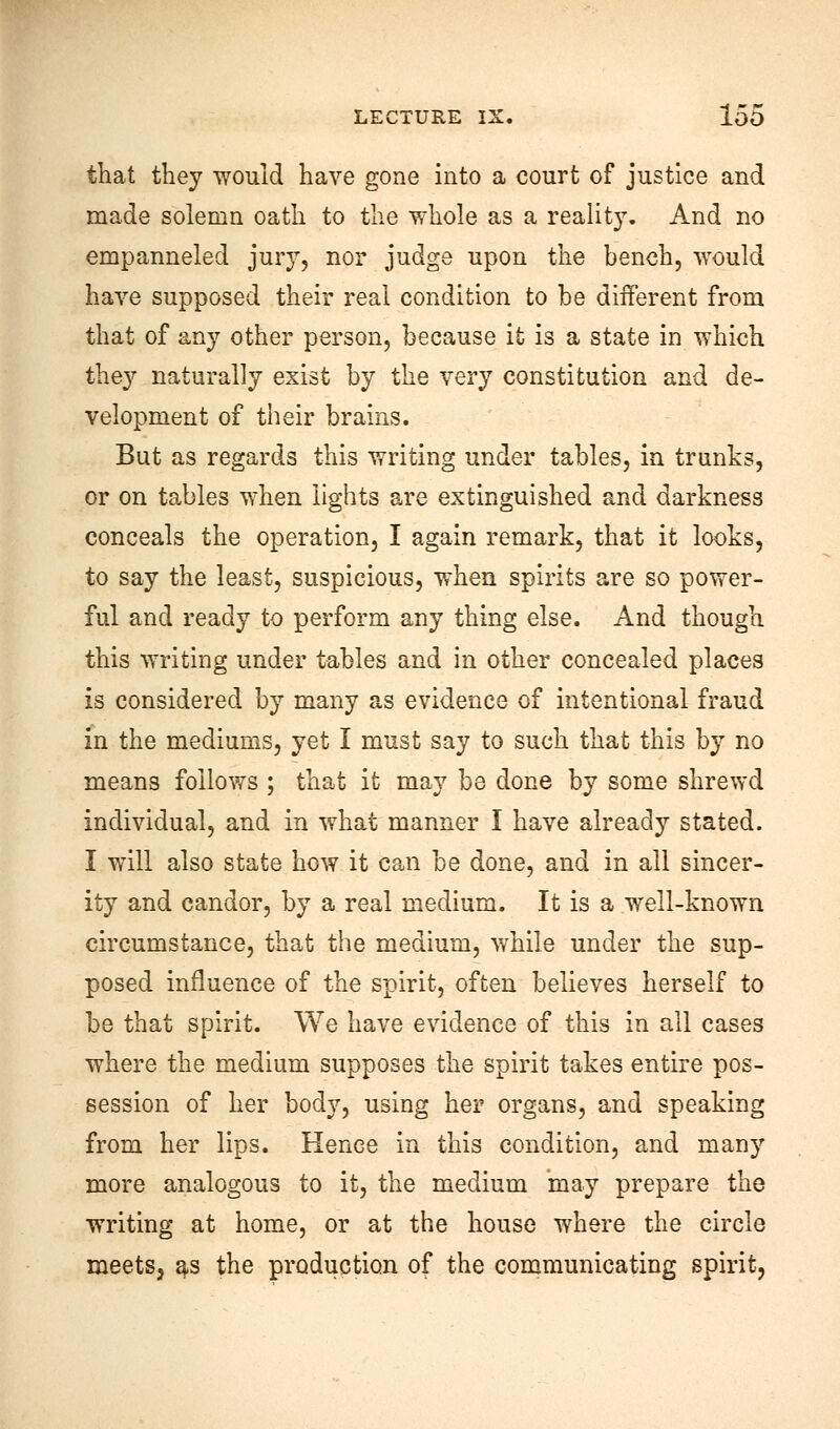 that they would have gone into a court of justice and made solemn oath to the whole as a reality. And no empanneled jury, nor judge upon the bench, would have supposed their real condition to be different from that of any other person, because it is a state in which they naturally exist by the very constitution and de- velopment of their brains. But as regards this writing under tables, in trunks, or on tables when lights are extinguished and darkness conceals the operation, I again remark, that it looks, to say the least, suspicious, when spirits are so power- ful and ready to perform any thing else. And though this writing under tables and in other concealed places is considered by many as evidence of intentional fraud in the mediums, yet I must say to such that this by no means follows ; that it may be done by some shrewd individual, and in what manner I have already stated. I will also state how it can be done, and in all sincer- ity and candor, by a real medium. It is a well-known circumstance, that the medium, while under the sup- posed influence of the spirit, often believes herself to be that spirit. We have evidence of this in all cases where the medium supposes the spirit takes entire pos- session of her body, using her organs, and speaking from her lips. Hence in this condition, and many more analogous to it, the medium may prepare the writing at home, or at the house where the circle meets, as the production of the communicating spirit,