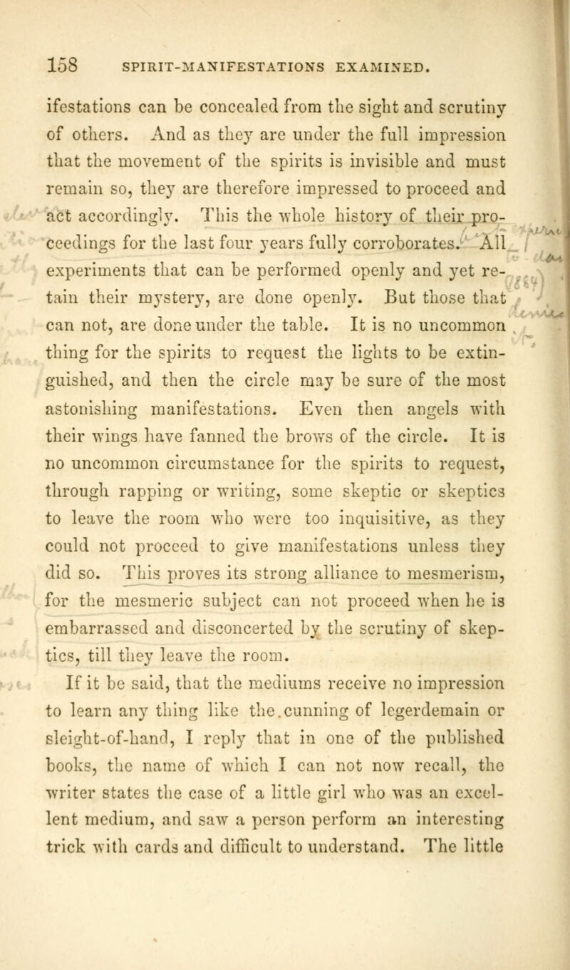 ifestations can be concealed from the sight and scrutiny of others. And as they are under the full impression that the movement of the spirits is invisible and must remain so, they are therefore impressed to proceed and act accordingly. This the •whole history of their pro- ceedings for the last four years fully corroborates. All experiments that can be performed openly and yet re- tain their mystery, are done openly. But those that can not, are done under the table. It is no uncommon . thing for the spirits to request the lights to be extin- guished, and then the circle may be sure of the most astonishing manifestations. Even then angels with their wings have fanned the brovt's of the circle. It is no uncommon circumstance for the spirits to request, through rapping or writing, some skeptic or skeptics to leave the room who were too inquisitive, as they could not proceed to give manifestations unless they did so. This proves its strong alliance to mesmerism, for the mesmeric subject can not proceed when he is embarrassed and disconcerted by the scrutiny of skep- tics, till they leave the room. If it be said, that the mediums receive no impression to learn any thing like the.cunning of legerdemain or sleight-of-hand, I reply that in one of the published books, the name of which I can not now recall, the writer states the case of a little girl who was an excel- lent medium, and saw a person perform an interesting trick with cards and difficult to understand. The little