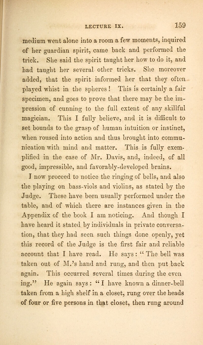 medium went alone into a room a few moments, inquired of her guardian spirit, came back and performed the trick. She said the spirit taught her how to do it, and had taught her several other tricks. She moreover added, that the spirit informed her that they often played whist in the spheres ! This is certainly a fair specimen, and goes to prove that there may be the im- pression of cunning to the full extent of any skillful magician. This I fully believe, and it is difficult to set bounds to the grasp of human intuition or instinct, when roused into action and thus brought into commu- nication with mind and matter. This is fully exem- plified in the case of Mr. Davis, and, indeed, of all good, impressible, and favorably-developed brains. I now proceed to notice the ringing of bells, and also the playing on bass-viols and violins, as stated by the Judge. These have been usually performed under the table, and of which there are instances given in the Appendix of the book I am noticing. And though I have heard it stated by individuals in private conversa- tion, that they had seen such things done openly, yet this record of the Judge is the first fair and reliable account that I have read. He says:  The bell was taken out of M.'s hand and rung, and then put back again. This occurred several times during the even ing. He again says :  I have known a dinner-bell taken from a high shelf in a closet, rung over the heads of four or five persons in that closet, then rung around