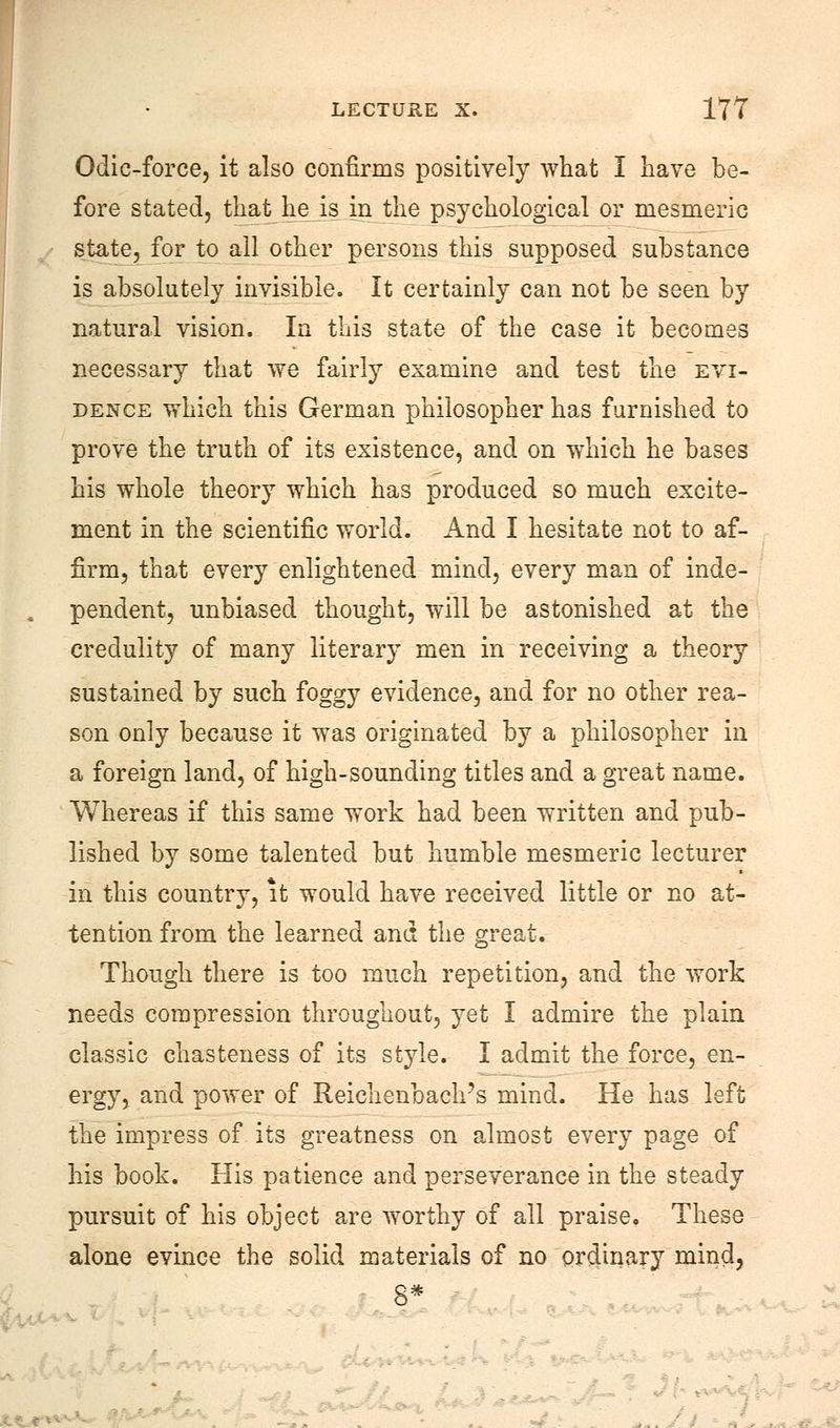 Odic-force, it also confirms positively what I nave be- fore stated, that he is in the psychological or mesmeric state, for to all other persons this supposed substance is absolutely invisible. It certainly can not be seen by natural vision. In this state of the case it becomes necessary that we fairly examine and test the evi- dence which this German philosopher has furnished to prove the truth of its existence, and on which he bases his whole theory which has produced so much excite- ment in the scientific world. And I hesitate not to af- firm, that every enlightened mind, every man of inde- pendent, unbiased thought, will be astonished at the credulity of many literary men in receiving a theory sustained by such foggy evidence, and for no other rea- son only because it was originated by a philosopher in a foreign land, of high-sounding titles and a great name. Whereas if this same work had been written and pub- lished by some talented but humble mesmeric lecturer in this country, it would have received little or no at- tention from the learned and the great. Though there is too much repetition, and the work needs compression throughout, yet I admire the plain classic chasteness of its style. I admit the force, en- ergy, and power of Reichenbach's mind. He has left the impress of its greatness on almost every page of his book. His patience and perseverance in the steady pursuit of his object are worthy of all praise. These alone evince the solid materials of no ordinary mind, 8* ■