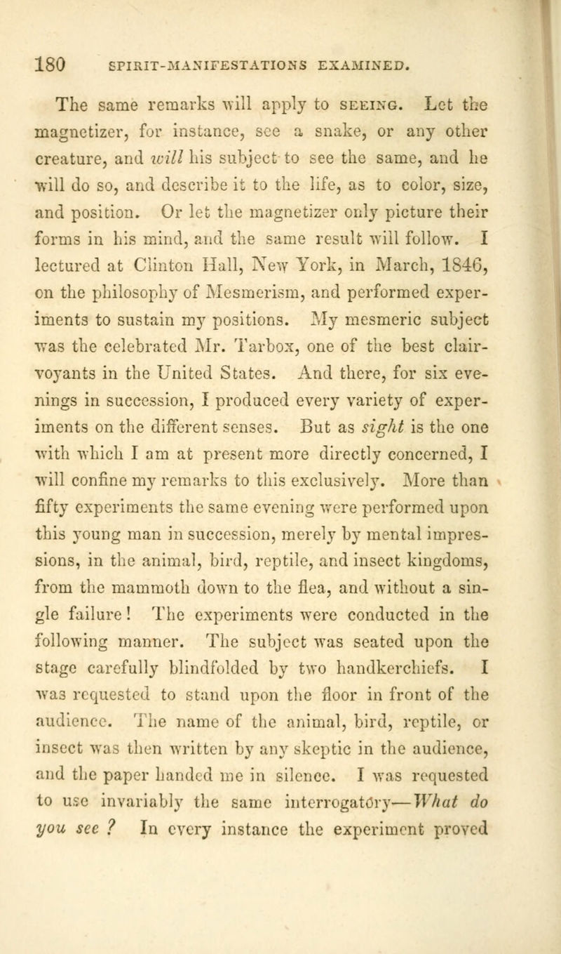 The same remarks will apply to seeing. Let the magnetizer, for instance, see a snake, or any other creature, and will his subject to see the same, and he will do so, and describe it to the life, as to color, size, and position. Or let the magnetizer only picture their forms in his mind, and the same result will follow. I lectured at Clinton Hall, New York, in March, 1846, on the philosophy of Mesmerism, and performed exper- iments to sustain my positions. My mesmeric subject was the celebrated Mr. Tarbox, one of the best clair- voyants in the United States. And there, for six eve- nings in succession, I produced every variety of exper- iments on the different senses. But as sight is the one with which I am at present more directly concerned, I will confine my remarks to this exclusively. More than fifty experiments the same evening were performed upon this young man in succession, merely by mental impres- sions, in the animal, bird, reptile, and insect kingdoms, from the mammoth down to the flea, and without a sin- gle failure! The experiments were conducted in the following manner. The subject was seated upon the stage carefully blindfolded by two handkerchiefs. I was requested to stand upon the floor in front of the audience. The name of the animal, bird, reptile, or insect was then written by any skeptic in the audience, and the paper banded me in silence. I was requested to use invariably the same interrogatory—What do you sec ? In every instance the experiment proved